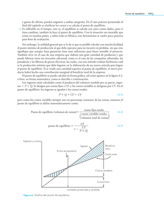 Punto de equilibrio 149
y gastos de oicina, pueden asignarse a ambas categorías. En el caso práctico presentado al
inal del capítulo se clasiican los costos y se calcula el punto de equilibrio.
c) Es inlexible en el tiempo, esto es, el equilibrio se calcula con unos costos dados, pero si
éstos cambian, también lo hace el punto de equilibrio. Con la situación tan inestable que
existe en muchos países, y sobre todo en México, esta herramienta se vuelve poco práctica
para ines de evaluación.
Sin embargo, la utilidad general que se le da es que es posible calcular con mucha facilidad
el punto mínimo de producción al que debe operarse para no incurrir en pérdidas, sin que esto
signiique que aunque haya ganancias éstas sean suicientes para hacer rentable el proyecto.
También sirve en el caso de una empresa que elabora una gran cantidad de productos y que
puede fabricar otros sin inversión adicional, como es el caso de las compañías editoriales, las
panaderías y las fábricas de piezas eléctricas, las cuales, con este método evalúan fácilmente cuál
es la producción mínima que debe lograrse en la elaboración de un nuevo artículo para lograr
el punto de equilibrio. Si se vende una cantidad superior al punto de equilibrio, el nuevo pro-
ducto habrá hecho una contribución marginal al beneicio total de la empresa.
El punto de equilibrio se puede calcular en forma gráica, tal como aparece en la igura 4.2,
o bien, en forma matemática, como se describe a continuación.
Los ingresos están calculados como el producto del volumen vendido por su precio, ingre-
sos = P + Q. Se designa por costos ijos a CF, y los costos variables se designan por CV. En el
punto de equilibrio, los ingresos se igualan a los costos totales:
P × Q = CF + CV (4.3)
pero como los costos variables siempre son un porcentaje constante de las ventas, entonces el
punto de equilibrio se deine matemáticamente como:
Punto de equilibrio (volumen de ventas)=
costos fijos totales
costos variables totales
volumen total de ventas)
(
(4.4)
punto de equilibrio =
1 −
CF
CV
P × Q
(4.5)
Ingresos y costos
Punto de equilibrio
Ingreso Beneficio
neto
Costo total
Costos variables
Costos fijos
Unidades producidas y vendidas
Figura 4.2 Gráica del punto de equilibrio.
 