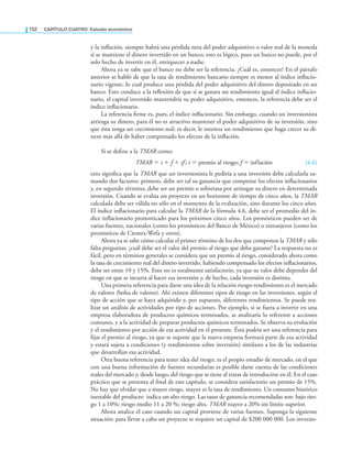 152 CaPítulo CuatRo: Estudio económico
y la inlación, siempre habrá una pérdida neta del poder adquisitivo o valor real de la moneda
si se mantiene el dinero invertido en un banco; esto es lógico, pues un banco no puede, por el
solo hecho de invertir en él, enriquecer a nadie.
Ahora ya se sabe que el banco no debe ser la referencia. ¿Cuál es, entonces? En el párrafo
anterior se habló de que la tasa de rendimiento bancario siempre es menor al índice inlacio-
nario vigente, lo cual produce una pérdida del poder adquisitivo del dinero depositado en un
banco. Esto conduce a la relexión de que si se ganara un rendimiento igual al índice inlacio-
nario, el capital invertido mantendría su poder adquisitivo, entonces, la referencia debe ser el
índice inlacionario.
La referencia irme es, pues, el índice inlacionario. Sin embargo, cuando un inversionista
arriesga su dinero, para él no es atractivo mantener el poder adquisitivo de su inversión, sino
que ésta tenga un crecimiento real; es decir, le interesa un rendimiento que haga crecer su di-
nero más allá de haber compensado los efectos de la inlación.
Si se deine a la TMAR como:
TMAR = i + f + if ; i = premio al riesgo; f = inflación (4.6)
esto signiica que la TMAR que un inversionista le pediría a una inversión debe calcularla su-
mando dos factores: primero, debe ser tal su ganancia que compense los efectos inlacionarios
y, en segundo término, debe ser un premio o sobretasa por arriesgar su dinero en determinada
inversión. Cuando se evalúa un proyecto en un horizonte de tiempo de cinco años, la TMAR
calculada debe ser válida no sólo en el momento de la evaluación, sino durante los cinco años.
El índice inlacionario para calcular la TMAR de la fórmula 4.6, debe ser el promedio del ín-
dice inlacionario pronosticado para los próximos cinco años. Los pronósticos pueden ser de
varias fuentes, nacionales (como los pronósticos del Banco de México) o extranjeros (como los
pronósticos de Ciemex-Wefa y otros).
Ahora ya se sabe cómo calcular el primer término de los dos que componen la TMAR y sólo
falta preguntar, ¿cuál debe ser el valor del premio al riesgo que deba ganarse? La respuesta no es
fácil, pero en términos generales se considera que un premio al riesgo, considerado ahora como
la tasa de crecimiento real del dinero invertido, habiendo compensado los efectos inlacionarios,
debe ser entre 10 y 15%. Esto no es totalmente satisfactorio, ya que su valor debe depender del
riesgo en que se incurra al hacer esa inversión y, de hecho, cada inversión es distinta.
Una primera referencia para darse una idea de la relación riesgo-rendimiento es el mercado
de valores (bolsa de valores). Ahí existen diferentes tipos de riesgo en las inversiones, según el
tipo de acción que se haya adquirido y, por supuesto, diferentes rendimientos. Se puede rea-
lizar un análisis de actividades por tipo de acciones. Por ejemplo, si se fuera a invertir en una
empresa elaboradora de productos químicos terminados, se analizaría lo referente a acciones
comunes, y a la actividad de preparar productos químicos terminados. Se observa su evolución
y el rendimiento por acción de esa actividad en el presente. Ésta podría ser una referencia para
ijar el premio al riesgo, ya que se supone que la nueva empresa formará parte de esa actividad
y estará sujeta a condiciones (y rendimientos sobre inversión) similares a los de las industrias
que desarrollan esa actividad.
Otra buena referencia para tener idea del riesgo, es el propio estudio de mercado, en el que
con una buena información de fuentes secundarias es posible darse cuenta de las condiciones
reales del mercado y, desde luego, del riesgo que se tiene al tratar de introducirse en él. En el caso
práctico que se presenta al inal de este capítulo, se considera satisfactorio un premio de 15%.
No hay que olvidar que a mayor riesgo, mayor es la tasa de rendimiento. Un consumo histórico
inestable del producto indica un alto riesgo. Las tasas de ganancia recomendadas son: bajo ries-
go 1 a 10%; riesgo medio 11 a 20 %; riesgo alto, TMAR mayor a 20% sin límite superior.
Ahora analice el caso cuando un capital proviene de varias fuentes. Suponga la siguiente
situación: para llevar a cabo un proyecto se requiere un capital de $200 000 000. Los inversio-
 
