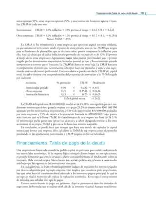 Financiamiento. tabla de pago de la deuda 153
nistas aportan 50%, otras empresas aportan 25%, y una institución inanciera aporta el resto.
Las TMAR de cada uno son:
Inversionistas: TMAR = 12% inflación + 10% premio al riesgo + 0.12 × 0.1 = 0.232
Otras empresas: TMAR = 12% inflación + 12% premio al riesgo + 0.12 × 0.12 = 0.2544
Banco TMAR = 25%
La TMAR de los inversionistas y otras empresas que aportarán capital son muy similares,
ya que consideran la inversión desde el punto de vista privado, esto es, las TMAR que exigen
para su horizonte de planeación, que es de cinco años, prevén compensar la inlación; para
ello, han calculado que el índice inlacionario promedio de ese periodo es de 12%. El premio
al riesgo de las otras empresas es ligeramente mayor (dos puntos porcentuales) que el premio
exigido por los inversionistas mayoritarios, lo cual es normal, ya que el inanciamiento privado
siempre es más costoso que el bancario. La TMAR del banco es muy baja. La TMAR bancaria
es simplemente el interés que la institución cobra por hacer un préstamo, y aquí se está supo-
niendo una tasa de interés preferencial. Con estos datos se puede calcular la TMAR del capital
total, la cual se obtiene con una ponderación del porcentaje de aportación y la TMAR exigida
por cada uno.
Accionista % aportación TMAR Ponderación
Inversionista privado 0.50 × 0.232 = 0.116
Otras empresas 0.25 × 0.2544 = 0.0636
Institución inanciera 0.25 × 0.25 = 0.0625
—————————— ———
TMAR global mixta 0.2421
LaTMAR del capital total ($200 000 000) resultó ser de 24.21%; esto signiica que es el ren-
dimiento mínimo que deberá ganar la empresa para pagar 23.2% de interés sobre $100 000 000
aportado por los inversionistas mayoritarios; 25.44% de interés sobre $50 000 000 aportados
por otras empresas y 25% de interés a la aportación bancaria de $50 000 000. Aquí parece
más claro por qué se le llama TMAR. Si el rendimiento de esta empresa no fuera de 24.21%
(el mínimo que puede ganar para operar) no alcanzaría a cubrir el pago de intereses a los otros
accionistas ni su propia TMAR, y por eso se le llama tasa mínima aceptable.
En conclusión, se puede decir que siempre que haya una mezcla de capitales (o capital
mixto) para formar una empresa, debe calcularse la TMAR de esa empresa como el promedio
ponderado de las aportaciones porcentuales y TMAR exigidas en forma individual.
Financiamiento. Tabla de pago de la deuda
Una empresa está inanciada cuando ha pedido capital en préstamo para cubrir cualquiera de
sus necesidades económicas. Si la empresa logra conseguir dinero barato en sus operaciones,
es posible demostrar que esto le ayudará a elevar considerablemente el rendimiento sobre su
inversión. Debe entenderse por dinero barato los capitales pedidos en préstamo a tasas mucho
más bajas que las vigentes en las instituciones bancarias.
En cualquier país, las leyes tributarias permiten deducir de impuestos los intereses pagados
por deudas adquiridas por la propia empresa. Esto implica que cuando se pide un préstamo,
hay que saber hacer el tratamiento iscal adecuado a los intereses y pago a principal, lo cual es
un aspecto vital al momento de realizar la evaluación económica. Esto exige el conocimiento
de métodos para calcular este tipo de pagos.
Existen cuatro formas de pagar un préstamo. Aquí se presentarán tanto los métodos de
pago como las fórmulas que se utilizan en el cálculo de intereses y capital. Aunque estas fórmu-
 