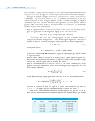 154 CaPítulo CuatRo: Estudio económico
las no se analizan a fondo, pues no es el objeto del texto. Para obtener mayores detalles consulte
cualquiera de los libros de ingeniería económica que aparecen mencionados en la bibliografía.
Suponga el siguiente ejemplo: al iniciar sus operaciones una empresa pide prestados
$20 000 000 a una institución bancaria, a una tasa preferencial de interés de 36.5%, y le
conceden un plazo de cinco años para cubrir el adeudo. El interés que se paga se capitaliza
anualmente sobre saldos insolutos. A continuación se presentan los cuatro métodos o formas
generales sobre cómo cubrir el adeudo, así como la forma de calcular cada uno, tanto en lo
referente al capital como a los intereses.
1. Pago de capital e intereses al inal de los cinco años. En este caso es muy sencillo el cálculo,
pues sólo aparecerá al inal de ese periodo el pago de una suma total, que es:
Pago de in de año = Pago a principal + Intereses
Si se designa por F a esa suma futura por pagar, a P como la cantidad prestada u
otorgada en el presente (tiempo cero), a i como interés cargado al préstamo y a n como el
número de periodos o años necesarios para cubrir el préstamo, la fórmula empleada es:
F = P(1 + i)n (4.7)
sustituyendo valores:
F = 20 000 000 (1 + 0.365)5 = $94 774 800
de esta suma, sólo $20 000 000 corresponden al pago de capital o principal, y $74 774 800
al pago de intereses.
2. Pago de interés al inal de cada año, y de interés y todo el capital al inal del quinto año.
En este caso debe hacerse una sencilla tabla de pago de la deuda, donde se muestre el pago
año con año, tanto de capital como de intereses (vea tabla 4.2).
3. Pago de cantidades iguales al inal de cada uno de los cinco años. Para hacer este cálculo
primero es necesario determinar el monto de la cantidad igual que se pagará cada año. Para
ello se emplea la fórmula:
A = p
i(1 + i)n
∙—————∙
(1 + i)n + 1
(4.8)
donde A (anualidad) es el pago igual que se hace cada fin de año. Sustituyendo valores:
A = 20 000 000
0.365(1 + 0.365)5
∙———————∙
(1 + 0.365)5 – 1
= $9 252 530
con esto se construye la tabla de pago de la deuda para determinar qué parte de
A = $9 252 530 pagada cada año corresponde a capital e interés (vea tabla 4.3).
En la tabla 4.3 los intereses se obtienen al multiplicar por 0.365, que es la tasa de in-
terés cobrado, la columna de deuda después de pago del año anterior, es decir, por el saldo
Tabla 4.2
Año Interés Pago de in de año Deuda después del pago
0
1
2
3
4
5
7 300 000
7 300 000
7 300 000
7 300 000
7 300 000
7 300 000
7 300 000
7 300 000
7 300 000
27 300 000
20 000 000
20 000 000
20 000 000
20 000 000
20 000 000
0
 