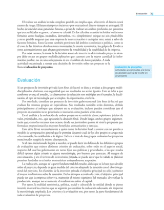 Evaluación 3
El realizar un análisis lo más completo posible, no implica que, al invertir, el dinero estará
exento de riesgo. El futuro siempre es incierto y por esta razón el dinero siempre se arriesgará. El
hecho de calcular unas ganancias futuras, a pesar de realizar un análisis profundo, no garantiza
que esas utilidades se ganen, tal como se calculó. En los cálculos no están incluidos los factores
fortuitos como huelgas, incendios, derrumbes, etc.; simplemente porque no son predecibles
y no es posible asegurar que una empresa de nueva creación o cualquier otra, estará a salvo de
factores fortuitos. Estos factores también provienen del ámbito económico o político, como es
el caso de las drásticas devaluaciones monetarias, la atonía económica, los golpes de Estado u
otros acontecimientos que afectan gravemente la rentabilidad y la estabilidad de la empresa.
Por estas razones, la toma de la decisión acerca de invertir en determinado proyecto siem-
pre debe recaer en grupos multidisciplinarios que cuenten con la mayor cantidad de infor-
mación posible, no en una sola persona ni en el análisis de datos parciales. A toda
actividad encaminada a tomar una decisión de inversión sobre un proyecto se le
llama evaluación de proyectos.
Evaluación
Si un proyecto de inversión privada (con ines de lucro) se diera a evaluar a dos grupos multi-
disciplinarios distintos, con seguridad que sus resultados no serían iguales. Esto se debe a que
conforme avanza el estudio, las alternativas de selección son múltiples en el tamaño, la locali-
zación, el tipo de tecnología que se emplee, la organización, etcétera.
Por otro lado, considere un proyecto de inversión gubernamental (sin ines de lucro) que
evalúan los mismos grupos de especialistas. Sus resultados también serán distintos, debido
principalmente al enfoque que adopten en su evaluación, incluso pueden considerar que el
proyecto en cuestión no es prioritario o necesario como pueden serlo otros.
En el análisis y la evaluación de ambos proyectos se emitirán datos, opiniones, juicios de
valor, prioridades, etc., que aplazarán la decisión inal. Desde luego, ambos grupos argumen-
tarán que, como los recursos son escasos, desde sus particulares puntos de vista la propuesta que
formulan proporcionará los mayores beneicios comunitarios y ventajas.
Esto debe llevar necesariamente a quien tome la decisión inal, a contar con un patrón o
modelo de comparación general que le permita discernir cuál de los dos grupos se apega más
a lo razonable, lo establecido o lo lógico. Tal vez si más de dos grupos evaluaran los proyectos
mencionados surgiría la misma discrepancia.
Si el caso mencionado llegara a suceder, se puede decir en defensa de los diferentes grupos
de evaluación que existen distintos criterios de evaluación, sobre todo en el aspecto social,
respecto del cual los gobernantes en turno ijan sus políticas y prioridades, a las que resulta
difícil oponer algún criterio o alguna metodología, por buenos que parezcan. Al margen de
esta situación, y en el terreno de la inversión privada, se puede decir que lo válido es plantear
premisas fundadas en criterios matemáticos universalmente aceptados.
La evaluación, aunque es la parte fundamental del estudio, dado que es la base para decidir
sobre el proyecto, depende en gran medida del criterio adoptado de acuerdo con el objetivo ge-
neral del proyecto. En el ámbito de la inversión privada el objetivo principal no sólo es obtener
el mayor rendimiento sobre la inversión. En los tiempos actuales de crisis, el objetivo principal
puede ser que la empresa sobreviva, mantener el mismo segmento del mercado, diversiicar la
producción, aunque no se aumente el rendimiento sobre el capital.
Por tanto, la realidad económica, política, social y cultural de la entidad donde se piense
invertir, marcará los criterios que se seguirán para realizar la evaluación adecuada, sin importar
la metodología empleada. Los criterios y la evaluación son, por tanto, la parte fundamental de
toda evaluación de proyectos.
evaluación de proyectos
actividades encaminadas a la toma
de decisión acerca de invertir en
un proyecto
 