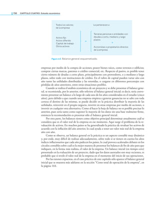 156 CaPítulo CuatRo: Estudio económico
empresas por medio de la compra de acciones; poseer bienes raíces, como terrenos o ediicios;
comprar ciertas marcas, patentes o crédito comercial, etc. Respecto al pasivo, es posible tener
cierto número de deudas a corto plazo, principalmente con proveedores, o a mediano y largo
plazos, sobre todo con instituciones de crédito. En el rubro de capital pueden variar año con
año tanto las utilidades distribuidas y las retenidas, o cargarse en diferentes porcentajes con
pérdidas de años anteriores, entre otras situaciones posibles.
Cuando se realiza el análisis económico de un proyecto y se debe presentar el balance gene-
ral, se recomienda, por lo anterior, sólo referirse al balance general inicial; es decir, sería conve-
niente presentar un balance a lo largo de cada uno de los años considerados en el estudio (cinco
años), pero debido a que cuando una empresa empieza a generar ganancias no se sabe con toda
certeza el destino de las mismas, se puede decidir en la práctica distribuir la mayoría de las
utilidades, reinvertir en el propio negocio, invertir en otras empresas por medio de acciones, o
invertir en cualquier otra alternativa. Como al hacer la hoja de balance no es posible precisar lo
anterior, pues sería tanto como suponer la mayoría de los datos sin una base realmente irme,
entonces la recomendación es presentar sólo el balance general inicial.
Por otra parte, los balances tienen como objetivo principal determinar anualmente cuál se
considera que es el valor real de la empresa en ese momento. Aquí surge el problema de la re-
valuación de activos. En muchos países se ha generalizado la práctica de revaluar los activos de
acuerdo con la inlación del año anterior, lo cual ayuda a tener un valor más real de la empresa
año con año.
Como se observa, un balance general en la práctica es un aspecto contable muy dinámico
y, por ende, muy difícil de realizar adecuadamente, sobre todo si se tienen en cuenta los altos
índices inlacionarios que cada año padecen los países, lo cual provoca acalorados debates en los
círculos contables sobre cuál es la mejor manera de presentar los balances de in de año para que
indiquen, en la forma más realista, el valor de la empresa. Un balance inicial (en tiempo cero)
presentado en la evaluación de un proyecto, dado que los datos asentados son muy recientes, es
probable que sí revele el valor real de la empresa en el momento del inicio de sus operaciones.
Por las razones expuestas, en el caso práctico de este capítulo sólo aparece el balance general
inicial que se muestra más adelante en la sección “Costo total de operación de la empresa”, en
la página 164.
Todos los valores
de la empresa
Le pertenecen a
Terceras personas o entidades con
deudas a corto, mediano y largo
plazos
Accionistas o propietarios directos
de la empresa
Activo fijo
Activo diferido
Capital de trabajo
Otros activos
Figura 4.3 Balance general esquematizado.
 