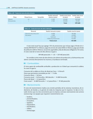160 CaPítulo CuatRo: Estudio económico
A este total anual hay que agregar 35% de prestaciones que incluye pago al fondo de vi-
vienda (INFONAVIT en México), pago de servicios de salud (IMSS en México), pago para fondo
de jubilación (SAR en México), vacaciones, aguinaldos y días de descanso obligatorio. Por tanto,
el costo total de la mano de obra directa es igual a:
399 600 pesos/año × 1.35 = 539 460 pesos/año
Se considera como mano de obra directa a los obreros de producción y al almacenista; este
último controla directamente los insumos y el producto terminado.
Combustibles
El único gasto de combustible atribuible a producción es el diesel que consumirá la caldera.
Su costo es igual a:
Consumo de la caldera en litros de diesel por hora = 8 litros/h
Horas que permanece encendida por día = 7 h/día
Consumo diario = 56 litros
Consumo anual = 56 litros/día x 300 días/año = 16 800 litros/año
Precio del diesel = 4.2 pesos/litro
Costo anual = 16 800 litros/año × 4.2 pesos/litros = 70 560 pesos/año
Mantenimiento
El costo de mantenimiento implica una revisión periódica de los sistemas neumáticos, de ro-
damiento, de bandas y, en general, de todas las máquinas que lo requieran. Se dijo en el es-
tudio técnico que era más conveniente para la empresa contratar externamente este servicio
(outsourcing). Los equipos que requieren mantenimiento son:
• lavadora.
• preesterilizadora.
• envasadora.
• tapadora.
• etiquetadora.
• esterilizadora.
• caldera.
• montacargas.
Tabla 4.10 Costo de mano de obra directa
Plaza Plazas/ turno Turnos/día
Sueldo mensual/
plaza en pesos
Sueldo anual plaza
en pesos
Sueldo total anual
en pesos
Obrero
Almacenista
14
1
1
1
2 200
2 500
26 400
30 000
369 600
30 000
Total 399 600
Tabla 4.1
1 Costo de mano de obra indirecta
Personal Sueldo mensual en pesos Sueldo anual en pesos
Gerente de producción
Secretaria
8 000
2 000
Subtotal
+35% de prestaciones
96 000
24 000
141 600
42 000
Total anual 183 600
 
