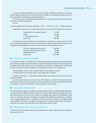 Caso práctico: Estudio económico 161
El resto del equipo de producción, tal como bombas centrífugas, la plomería y el sistema
eléctrico general, requieren de un mantenimiento sencillo que será proporcionado por el téc-
nico especialista contratado por la propia empresa.
El costo por aplicar mantenimiento preventivo a los equipos mencionados asciende a 4%
al año de su valor de adquisición.
Esto es:
Costo de adquisición de equipos especiales × 0.04 = 1 459 750 × 0.04 = 58 390 pesos/año
Además de lo anterior está el sueldo del técnico y el costo del mantenimiento. Éstos son:
Sueldo del técnico: salario mensual $ 3 000
anual 36 000
+ 35% de prestaciones 12 600
total anual $48 600
El costo interno por proporcionar mantenimiento a la planta se calcula como el 2% del
costo total del inmueble, sin incluir a los activos que recibirán mantenimiento externo. Esto
asciende a $25 000 anuales. Por tanto, el costo total de mantenimiento anual es:
Costo de mantenimiento externo $ 58 390
Costo de mantenimiento interno 25 000
Sueldo del técnico 48 600
Total anual $131 990
Costo de control de calidad
Ya se había acordado en el estudio técnico que dado el tipo de pruebas de control de calidad
que es necesario realizar sobre el producto y la periodicidad que las leyes sanitarias exigen para
la realización de tales pruebas, era más conveniente contratar a un laboratorio externo para
llevarlas a cabo que invertir en equipo y en el laboratorio mismo. Estas pruebas son:
• Microbiológicas. Cuenta total. Se debe realizar una prueba por semana.
• Contenido proteico. Se debe realizar una prueba cada seis meses.
Se pidió cotización a un laboratorio especializado que proporcionó una cifra de costo
anual de $32 800.
Las otras dos pruebas que son peso neto del producto y prueba de vacío del producto
terminado se harán en la propia planta, y aunque la prueba de vacío es una prueba destructiva,
se considera sin costo para la planta, ya que se realizará una vez al día.
Cargos de depreciación
Las leyes impositivas vigentes consideran a la depreciación como un cargo deducible de impues-
tos. Estrictamente hablando, debería hacerse un cargo de depreciación para producción, otro
para administración y uno más para ventas; sin embargo, para efectos de simplicidad y para
evitar un prorrateo de área construida y de instalaciones hidráulicas y eléctricas, se atribuye
todo el cargo de depreciación a producción. El dato aparece en la tabla 4.24 de depreciación
y amortización. Por tanto, este cargo ya no aparecerá en la determinación del costo de admi-
nistración y de ventas. Éste asciende a $443 490 para la inversión total.
Presupuesto de costos de producción
Al resumir en una sola tabla todos los datos obtenidos, se tiene el siguiente costo de produc-
ción (vea tabla 4.12).
 