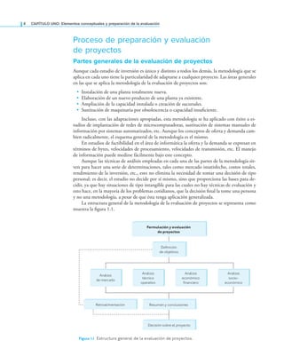 4 CaPítulo uno: Elementos conceptuales y preparación de la evaluación
Proceso de preparación y evaluación
de proyectos
Partes generales de la evaluación de proyectos
Aunque cada estudio de inversión es único y distinto a todos los demás, la metodología que se
aplica en cada uno tiene la particularidad de adaptarse a cualquier proyecto. Las áreas generales
en las que se aplica la metodología de la evaluación de proyectos son:
• Instalación de una planta totalmente nueva.
• Elaboración de un nuevo producto de una planta ya existente.
• Ampliación de la capacidad instalada o creación de sucursales.
• Sustitución de maquinaria por obsolescencia o capacidad insuiciente.
Incluso, con las adaptaciones apropiadas, esta metodología se ha aplicado con éxito a es-
tudios de implantación de redes de microcomputadoras, sustitución de sistemas manuales de
información por sistemas automatizados, etc. Aunque los conceptos de oferta y demanda cam-
bien radicalmente, el esquema general de la metodología es el mismo.
En estudios de factibilidad en el área de informática la oferta y la demanda se expresan en
términos de bytes, velocidades de procesamiento, velocidades de transmisión, etc. El manejo
de información puede medirse fácilmente bajo este concepto.
Aunque las técnicas de análisis empleadas en cada una de las partes de la metodología sir-
ven para hacer una serie de determinaciones, tales como mercado insatisfecho, costos totales,
rendimiento de la inversión, etc., esto no elimina la necesidad de tomar una decisión de tipo
personal; es decir, el estudio no decide por sí mismo, sino que proporciona las bases para de-
cidir, ya que hay situaciones de tipo intangible para las cuales no hay técnicas de evaluación y
esto hace, en la mayoría de los problemas cotidianos, que la decisión inal la tome una persona
y no una metodología, a pesar de que ésta tenga aplicación generalizada.
La estructura general de la metodología de la evaluación de proyectos se representa como
muestra la igura 1.1.
Figura 1.1 Estructura general de la evaluación de proyectos.
Formulación y evaluación
de proyectos
Decisión sobre el proyecto
Definición
de objetivos
Análisis
de mercado
Análisis
económico
financiero
Análisis
socio-
económico
Análisis
técnico
operativo
Retroalimentación Resumen y conclusiones
 
