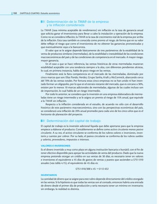 168 CaPítulo CuatRo: Estudio económico
Determinación de la TMAR de la empresa
y la inflación considerada
La TMAR (tasa mínima aceptable de rendimiento) sin inlación es la tasa de ganancia anual
que solicita ganar el inversionista para llevar a cabo la instalación y operación de la empresa.
Como no se considera inlación, la TMAR es la tasa de crecimiento real de la empresa por arriba
de la inlación. Esta tasa también es conocida como premio al riesgo, de forma que en su valor
debe relejar el riesgo que corre el inversionista de no obtener las ganancias pronosticadas y
que eventualmente vaya a la bancarrota.
El valor que se le asigne depende básicamente de tres parámetros: de la estabilidad de la
venta de productos similares (mermeladas), de la estabilidad o inestabilidad de las condiciones
macroeconómicas del país y de las condiciones de competencia en el mercado. A mayor riesgo,
mayor ganancia.
En el caso a que se hace referencia, las ventas históricas de otras mermeladas muestran
estabilidad aceptable con una tendencia siempre a la alza, con diferentes pendientes alcistas,
lo cual, en primera instancia, habla de poco riesgo en las ventas.
Finalmente está la iera competencia en el mercado de las mermeladas, dominado por
cinco marcas que son: Elías Pando, Herdez, Grupo Sanha, Kraft y McCormick, abarcando cerca
del 70% de las ventas totales. Por fortuna estas cinco empresas no se han unido ni han inten-
tado formar un oligopolio, por lo que en el estrato restante del mercado, que es cercano a 30%,
existen por lo menos 10 marcas adicionales de mermeladas, algunas de las cuales incluso son
de importación, lo cual habla de un riesgo intermedio.
Por todo lo anterior, se considera que la inversión en una empresa elaboradora de merme-
ladas tiene un riesgo intermedio y se le asigna un premio al riesgo de 15% anual, que equivale
a la TMAR sin inlación.
Respecto a la inlación considerada en el estudio, de acuerdo no sólo con el desarrollo
histórico de este parámetro macroeconómico, sino con las perspectivas económicas del país,
se considerará una inlación de 20% anual promedio para cada uno de los cinco años que es el
horizonte de planeación del proyecto.
Determinación del capital de trabajo
El capital de trabajo es la inversión adicional líquida que debe aportarse para que la empresa
empiece a elaborar el producto. Contablemente se deine como activo circulante menos pasivo
circulante. A su vez, el activo circulante se conforma de los rubros valores e inversiones, inven-
tario y cuentas por cobrar. Por su lado, el pasivo circulante se conforma de los rubros sueldos
y salarios, proveedores, impuestos e intereses.
VALORES E INVERSIONES
Es el dinero invertido a muy corto plazo en alguna institución bancaria o bursátil, con el in de
tener efectivo disponible para apoyar las actividades de venta del producto. Dado que la nueva
empresa pretende otorgar un crédito en sus ventas de 30 días, es necesario tener en valores
e inversiones el equivalente a 45 días de gastos de ventas y puesto que ascienden a $751 010
anuales (vea tabla 4.15), el equivalente de 45 días es:
$751 010/300 x 45 =$112 652
INVENTARIOS
La cantidad de dinero que se asigne para este rubro depende directamente del crédito otorgado
en las ventas. Si la hipótesis es que todas las ventas son al contado, entonces habría una entrada
de dinero desde el primer día de producción y sería necesario tener un mínimo en inventario;
sin embargo, la realidad es distinta.
 