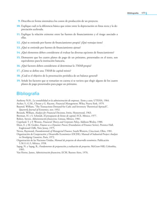 Bibliografía 177
9. Describa en forma sistemática los costos de producción de un proyecto.
10. Explique cuál es la diferencia básica que existe entre la depreciación en línea recta y la de-
preciación acelerada.
11. Explique la relación existente entre las fuentes de inanciamiento y el riesgo asociado a
ellas.
12. ¿Qué se entiende por fuente de inanciamiento propia? ¿Qué ventajas tiene?
13. ¿Qué se entiende por fuentes de inanciamiento ajenas?
14. ¿Qué elementos deben considerarse al evaluar las diversas opciones de inanciamiento?
15. Demuestre que los cuatro planes de pago de un préstamo, presentados en el texto, son
equivalentes para la institución bancaria.
16. ¿Qué factores deben considerarse al determinar la TMAR propia?
17. ¿Cómo se deine una TMAR de capital mixto?
18. ¿Cuál es el objetivo de la presentación periódica de un balance general?
19. Señale los factores que se tomarían en cuenta si se tuviera que elegir alguno de los cuatro
planes de pago presentados para pagar un préstamo.
Bibliografía
Anthony N.H., La contabilidad en la administración de empresas, Textos y casos, UTEHA, 1964.
Archer, S., G.M., Choate y G. Racette, Financial Management, Wiley, Nueva York, 1979.
Baumol, William, “he Transactions Demand for Cash; and Inventory heoretical Aproach”,
Quarterly Journal of Economics, nov. 1952.
Beranek, William, Analysis for Financial Decisions, Irwin, Homewood, 1963.
Bierman, H. y S. Schmidt, El presupuesto de bienes de capital, FCE, México, 1977.
Bolten, Steven, Administración inanciera, Limusa, México, 1981.
Copeland, T. y F. Weston, Financial heory and Corporate Policy, Addison­Wesley, 1980.
Elton, E. y M. Gruber, Finance as a Dynamic Process (Foundation of Finance Series), Prentice Hall,
Englewood Clifs, New Jersey, 1975.
Neveu, Raymond, Foundamentals of Managerial Finance, South­Western, Cinccinati, Ohio, 1981.
Organización de Cooperación y Desarrollo Económico (OCDE), Manual of Industrial Project Analysis
in Developing Countries, París, 1972.
Organización de las Naciones Unidas, Manual de proyectos de desarrollo económico, Publicación
5.58.11.G.5, México, 1958.
Sapag, N. y Sapag, R., Fundamentos de preparación y evaluación de proyectos, McGraw­Hill, Colombia,
1985.
Van Horne, James, Administración inanciera, ECM, Buenos Aires, 1976.
 