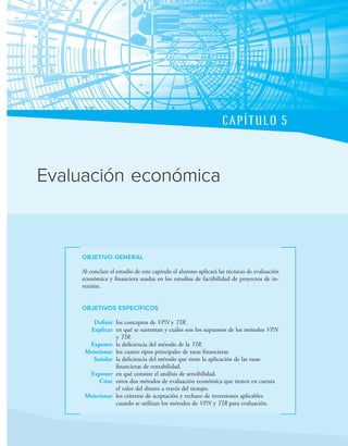 CAPÍTULO 5
OBJETIVO GENERAL
Al concluir el estudio de este capítulo el alumno aplicará las técnicas de evaluación
económica y inanciera usadas en los estudios de factibilidad de proyectos de in-
versión.
OBJETIVOS ESPECÍFICOS
Definir los conceptos de VPN y TIR.
Explicar en qué se sustentan y cuáles son los supuestos de los métodos VPN
y TIR.
Exponer la deiciencia del método de la TIR.
Mencionar los cuatro tipos principales de tasas inancieras.
Señalar la deiciencia del método que tiene la aplicación de las tasas
inancieras de rentabilidad.
Exponer en qué consiste el análisis de sensibilidad.
Citar otros dos métodos de evaluación económica que tienen en cuenta
el valor del dinero a través del tiempo.
Mencionar los criterios de aceptación y rechazo de inversiones aplicables
cuando se utilizan los métodos de VPN y TIR para evaluación.
Evaluación económica
 
