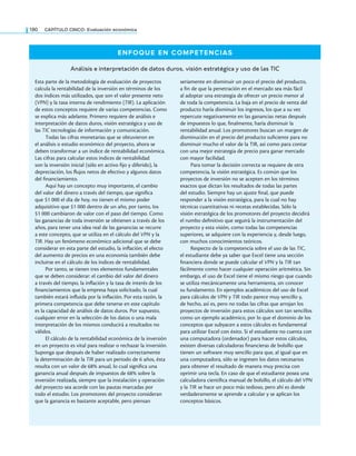 180 CaPítulo CINCO: Evaluación económica
ENFOQUE EN COMPETENCIAS
Análisis e interpretación de datos duros, visión estratégica y uso de las TIC
Esta parte de la metodología de evaluación de proyectos
calcula la rentabilidad de la inversión en términos de los
dos índices más utilizados, que son el valor presente neto
(VPN) y la tasa interna de rendimiento (TIR). La aplicación
de estos conceptos requiere de varias competencias. Como
se explica más adelante. Primero requiere de análisis e
interpretación de datos duros, visión estratégica y uso de
las TIC tecnologías de información y comunicación.
Todas las cifras monetarias que se obtuvieron en
el análisis o estudio económico del proyecto, ahora se
deben transformar a un índice de rentabilidad económica.
Las cifras para calcular estos índices de rentabilidad
son la inversión inicial (sólo en activo ijo y diferido), la
depreciación, los lujos netos de efectivo y algunos datos
del inanciamiento.
Aquí hay un concepto muy importante, el cambio
del valor del dinero a través del tiempo, que signiica
que $1 000 el día de hoy, no tienen el mismo poder
adquisitivo que $1 000 dentro de un año, por tanto, los
$1 000 cambiaron de valor con el paso del tiempo. Como
las ganancias de toda inversión se obtienen a través de los
años, para tener una idea real de las ganancias se recurre
a este concepto, que se utiliza en el cálculo del VPN y la
TIR. Hay un fenómeno económico adicional que se debe
considerar en esta parte del estudio, la inlación; el efecto
del aumento de precios en una economía también debe
incluirse en el cálculo de los índices de rentabilidad.
Por tanto, se tienen tres elementos fundamentales
que se deben considerar: el cambio del valor del dinero
a través del tiempo, la inlación y la tasa de interés de los
inanciamientos que la empresa haya solicitado, la cual
también estará inluida por la inlación. Por esta razón, la
primera competencia que debe tenerse en este capítulo
es la capacidad de análisis de datos duros. Por supuesto,
cualquier error en la selección de los datos o una mala
interpretación de los mismos conducirá a resultados no
válidos.
El cálculo de la rentabilidad económica de la inversión
en un proyecto es vital para realizar o rechazar la inversión.
Suponga que después de haber realizado correctamente
la determinación de la TIR para un periodo de 6 años, ésta
resulta con un valor de 68% anual, lo cual signiica una
ganancia anual después de impuestos de 68% sobre la
inversión realizada, siempre que la instalación y operación
del proyecto sea acorde con las pautas marcadas por
todo el estudio. Los promotores del proyecto consideran
que la ganancia es bastante aceptable, pero piensan
seriamente en disminuir un poco el precio del producto,
a in de que la penetración en el mercado sea más fácil
al adoptar una estrategia de ofrecer un precio menor al
de toda la competencia. La baja en el precio de venta del
producto haría disminuir los ingresos, los que a su vez
repercute negativamente en las ganancias netas después
de impuestos lo que, inalmente, haría disminuir la
rentabilidad anual. Los promotores buscan un margen de
disminución en el precio del producto suiciente para no
disminuir mucho el valor de la TIR, así como para contar
con una mejor estrategia de precio para ganar mercado
con mayor facilidad.
Para tomar la decisión correcta se requiere de otra
competencia, la visión estratégica. Es común que los
proyectos de inversión no se acepten en los términos
exactos que dictan los resultados de todas las partes
del estudio. Siempre hay un ajuste inal, que puede
responder a la visión estratégica, para la cual no hay
técnicas cuantitativas ni recetas establecidas. Sólo la
visión estratégica de los promotores del proyecto decidirá
el rumbo deinitivo que seguirá la instrumentación del
proyecto y esta visión, como todas las competencias
superiores, se adquiere con la experiencia y, desde luego,
con muchos conocimientos teóricos.
Respecto de la competencia sobre el uso de las TIC,
el estudiante debe ya saber que Excel tiene una sección
inanciera donde se puede calcular el VPN y la TIR tan
fácilmente como hacer cualquier operación aritmética. Sin
embargo, el uso de Excel tiene el mismo riesgo que cuando
se utiliza mecánicamente una herramienta, sin conocer
su fundamento. En ejemplos académicos del uso de Excel
para cálculos de VPN y TIR todo parece muy sencillo y,
de hecho, así es, pero no todas las cifras que arrojan los
proyectos de inversión para estos cálculos son tan sencillos
como un ejemplo académico, por lo que el dominio de los
conceptos que subyacen a estos cálculos es fundamental
para utilizar Excel con éxito. Si el estudiante no cuenta con
una computadora (ordenador) para hacer estos cálculos,
existen diversas calculadoras inancieras de bolsillo que
tienen un software muy sencillo para que, al igual que en
una computadora, sólo se ingresen los datos necesarios
para obtener el resultado de manera muy precisa con
oprimir una tecla. En caso de que el estudiante posea una
calculadora cientíica manual de bolsillo, el cálculo del VPN
y la TIR se hace un poco más tedioso, pero ahí es donde
verdaderamente se aprende a calcular y se aplican los
conceptos básicos.
 