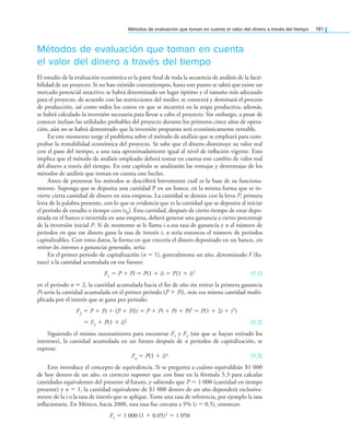 Métodos de evaluación que toman en cuenta el valor del dinero a través del tiempo 181
Métodos de evaluación que toman en cuenta
el valor del dinero a través del tiempo
El estudio de la evaluación económica es la parte inal de toda la secuencia de análisis de la facti-
bilidad de un proyecto. Si no han existido contratiempos, hasta este punto se sabrá que existe un
mercado potencial atractivo; se habrá determinado un lugar óptimo y el tamaño más adecuado
para el proyecto, de acuerdo con las restricciones del medio; se conocerá y dominará el proceso
de producción, así como todos los costos en que se incurrirá en la etapa productiva; además,
se habrá calculado la inversión necesaria para llevar a cabo el proyecto. Sin embargo, a pesar de
conocer incluso las utilidades probables del proyecto durante los primeros cinco años de opera-
ción, aún no se habrá demostrado que la inversión propuesta será económicamente rentable.
En este momento surge el problema sobre el método de análisis que se empleará para com-
probar la rentabilidad económica del proyecto. Se sabe que el dinero disminuye su valor real
con el paso del tiempo, a una tasa aproximadamente igual al nivel de inlación vigente. Esto
implica que el método de análisis empleado deberá tomar en cuenta este cambio de valor real
del dinero a través del tiempo. En este capítulo se analizarán las ventajas y desventajas de los
métodos de análisis que toman en cuenta este hecho.
Antes de presentar los métodos se describirá brevemente cuál es la base de su funciona-
miento. Suponga que se deposita una cantidad P en un banco, en la misma forma que se in-
vierte cierta cantidad de dinero en una empresa. La cantidad se denota con la letra P, primera
letra de la palabra presente, con lo que se evidencia que es la cantidad que se deposita al iniciar
el periodo de estudio o tiempo cero (t0). Esta cantidad, después de cierto tiempo de estar depo-
sitada en el banco o invertida en una empresa, deberá generar una ganancia a cierto porcentaje
de la inversión inicial P. Si de momento se le llama i a esa tasa de ganancia y n al número de
periodos en que ese dinero gana la tasa de interés i, n sería entonces el número de periodos
capitalizables. Con estos datos, la forma en que crecería el dinero depositado en un banco, sin
retirar los intereses o ganancias generados, sería:
En el primer periodo de capitalización (n = 1), generalmente un año, denominado F (fu-
turo) a la cantidad acumulada en ese futuro:
F1 = P + Pi = P(1 + i) = P(1 + i)1 (5.1)
en el periodo n = 2, la cantidad acumulada hacia el in de año sin retirar la primera ganancia
Pi sería la cantidad acumulada en el primer periodo (P + Pi), más esa misma cantidad multi-
plicada por el interés que se gana por periodo:
F2 = P + Pi + (P + Pi)i = P + Pi + Pi + Pi2 = P(1 + 2i + i2)
= F2 + P(1 + i)2 (5.2)
Siguiendo el mismo razonamiento para encontrar F1 y F2 (sin que se hayan retirado los
intereses), la cantidad acumulada en un futuro después de n periodos de capitalización, se
expresa:
Fn = P(1 + i)n (5.3)
Esto introduce el concepto de equivalencia. Si se pregunta a cuánto equivaldrán $1 000
de hoy dentro de un año, es correcto suponer que con base en la fórmula 5.3 para calcular
cantidades equivalentes del presente al futuro, y sabiendo que P = 1 000 (cantidad en tiempo
presente) y n = 1, la cantidad equivalente de $1 000 dentro de un año dependerá exclusiva-
mente de la i o la tasa de interés que se aplique. Tome una tasa de referencia, por ejemplo la tasa
inlacionaria. En México, hacia 2008, esta tasa fue cercana a 5% (i = 0.5), entonces:
F1 = 1 000 (1 + 0.05)1 = 1 050
 