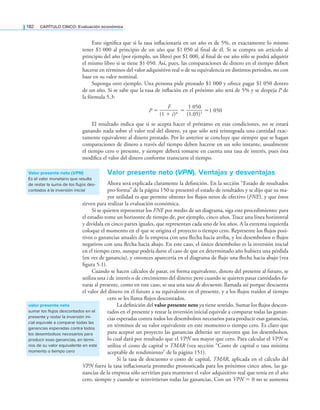 182 CaPítulo CINCO: Evaluación económica
Esto signiica que si la tasa inlacionaria en un año es de 5%, es exactamente lo mismo
tener $1 000 al principio de un año que $1 050 al inal de él. Si se compra un artículo al
principio del año (por ejemplo, un libro) por $1 000, al inal de ese año sólo se podrá adquirir
el mismo libro si se tiene $1 050. Así, pues, las comparaciones de dinero en el tiempo deben
hacerse en términos del valor adquisitivo real o de su equivalencia en distintos periodos, no con
base en su valor nominal.
Suponga otro ejemplo. Una persona pide prestado $1 000 y ofrece pagar $1 050 dentro
de un año. Si se sabe que la tasa de inlación en el próximo año será de 5% y se despeja P de
la fórmula 5.3:
P =
F
———
(1 + i)n =
1 050
——
(1.05)1 =1 050
El resultado indica que si se acepta hacer el préstamo en esas condiciones, no se estará
ganando nada sobre el valor real del dinero, ya que sólo será reintegrada una cantidad exac-
tamente equivalente al dinero prestado. Por lo anterior se concluye que siempre que se hagan
comparaciones de dinero a través del tiempo deben hacerse en un solo instante, usualmente
el tiempo cero o presente, y siempre deberá tomarse en cuenta una tasa de interés, pues ésta
modiica el valor del dinero conforme transcurre el tiempo.
Valor presente neto (VPN). Ventajas y desventajas
Ahora será explicada claramente la deinición. En la sección “Estado de resultados
pro-forma” de la página 150 se presentó el estado de resultados y se dijo que su ma-
yor utilidad es que permite obtener los lujos netos de efectivo (FNE), y que éstos
sirven para realizar la evaluación económica.
Si se quieren representar los FNE por medio de un diagrama, siga este procedimiento: para
el estudio tome un horizonte de tiempo de, por ejemplo, cinco años. Trace una línea horizontal
y divídala en cinco partes iguales, que representan cada uno de los años. A la extrema izquierda
coloque el momento en el que se origina el proyecto o tiempo cero. Represente los lujos posi-
tivos o ganancias anuales de la empresa con una lecha hacia arriba, y los desembolsos o lujos
negativos con una lecha hacia abajo. En este caso, el único desembolso es la inversión inicial
en el tiempo cero, aunque podría darse el caso de que en determinado año hubiera una pérdida
(en vez de ganancia), y entonces aparecería en el diagrama de lujo una lecha hacia abajo (vea
igura 5.1).
Cuando se hacen cálculos de pasar, en forma equivalente, dinero del presente al futuro, se
utiliza una i de interés o de crecimiento del dinero; pero cuando se quieren pasar cantidades fu-
turas al presente, como en este caso, se usa una tasa de descuento, llamada así porque descuenta
el valor del dinero en el futuro a su equivalente en el presente, y a los lujos traídos al tiempo
cero se les llama lujos descontados.
La deinición del valor presente neto ya tiene sentido. Sumar los lujos descon-
tados en el presente y restar la inversión inicial equivale a comparar todas las ganan-
cias esperadas contra todos los desembolsos necesarios para producir esas ganancias,
en términos de su valor equivalente en este momento o tiempo cero. Es claro que
para aceptar un proyecto las ganancias deberán ser mayores que los desembolsos,
lo cual dará por resultado que el VPN sea mayor que cero. Para calcular el VPN se
utiliza el costo de capital o TMAR (vea sección “Costo de capital o tasa mínima
aceptable de rendimiento” de la página 151).
Si la tasa de descuento o costo de capital, TMAR, aplicada en el cálculo del
VPN fuera la tasa inlacionaria promedio pronosticada para los próximos cinco años, las ga-
nancias de la empresa sólo servirían para mantener el valor adquisitivo real que tenía en el año
cero, siempre y cuando se reinvirtieran todas las ganancias. Con un VPN = 0 no se aumenta
Valor presente neto (VPN)
Es el valor monetario que resulta
de restar la suma de los flujos des-
contados a la inversión inicial
valor presente neto
sumar los flujos descontados en el
presente y restar la inversión ini-
cial equivale a comparar todas las
ganancias esperadas contra todos
los desembolsos necesarios para
producir esas ganancias, en térmi-
nos de su valor equivalente en este
momento o tiempo cero
 