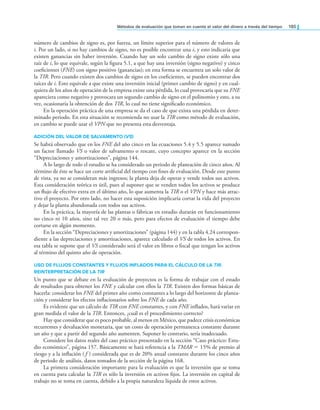 Métodos de evaluación que toman en cuenta el valor del dinero a través del tiempo 185
número de cambios de signo es, por fuerza, un límite superior para el número de valores de
i. Por un lado, si no hay cambios de signo, no es posible encontrar una i, y esto indicaría que
existen ganancias sin haber inversión. Cuando hay un solo cambio de signo existe sólo una
raíz de i, lo que equivale, según la igura 5.1, a que hay una inversión (signo negativo) y cinco
coeicientes (FNE) con signo positivo (ganancias); en esta forma se encuentra un solo valor de
la TIR. Pero cuando existen dos cambios de signo en los coeicientes, se pueden encontrar dos
raíces de i. Esto equivale a que existe una inversión inicial (primer cambio de signo) y en cual-
quiera de los años de operación de la empresa existe una pérdida, lo cual provocaría que su FNE
apareciera como negativo y provocara un segundo cambio de signo en el polinomio y esto, a su
vez, ocasionaría la obtención de dos TIR, lo cual no tiene signiicado económico.
En la operación práctica de una empresa se da el caso de que exista una pérdida en deter-
minado periodo. En esta situación se recomienda no usar la TIR como método de evaluación,
en cambio se puede usar el VPN que no presenta esta desventaja.
ADICIÓN DEL VALOR DE SALVAMENTO (VS)
Se habrá observado que en los FNE del año cinco en las ecuaciones 5.4 y 5.5 aparece sumado
un factor llamado VS o valor de salvamento o rescate, cuyo concepto aparece en la sección
“Depreciaciones y amortizaciones”, página 144.
A lo largo de todo el estudio se ha considerado un periodo de planeación de cinco años. Al
término de éste se hace un corte artiicial del tiempo con ines de evaluación. Desde este punto
de vista, ya no se consideran más ingresos; la planta deja de operar y vende todos sus activos.
Esta consideración teórica es útil, pues al suponer que se venden todos los activos se produce
un lujo de efectivo extra en el último año, lo que aumenta la TIR o el VPN y hace más atrac-
tivo el proyecto. Por otro lado, no hacer esta suposición implicaría cortar la vida del proyecto
y dejar la planta abandonada con todos sus activos.
En la práctica, la mayoría de las plantas o fábricas en estudio durarán en funcionamiento
no cinco ni 10 años, sino tal vez 20 o más, pero para efectos de evaluación el tiempo debe
cortarse en algún momento.
En la sección “Depreciaciones y amortizaciones” (página 144) y en la tabla 4.24 correspon-
diente a las depreciaciones y amortizaciones, aparece calculado el VS de todos los activos. En
esa tabla se supone que el VS considerado será el valor en libros o iscal que tengan los activos
al término del quinto año de operación.
USO dE FlUjOS CONSTANTES y FlUjOS INFlAdOS PArA El CálCUlO dE lA TIR.
rEINTErPrETACIóN dE lA TIR
Un punto que se debate en la evaluación de proyectos es la forma de trabajar con el estado
de resultados para obtener los FNE y calcular con ellos la TIR. Existen dos formas básicas de
hacerla: considerar los FNE del primer año como constantes a lo largo del horizonte de planea-
ción y considerar los efectos inlacionarios sobre los FNE de cada año.
Es evidente que un cálculo de TIR con FNE constantes, y con FNE inlados, hará variar en
gran medida el valor de la TIR. Entonces, ¿cuál es el procedimiento correcto?
Hay que considerar que es poco probable, al menos en México, que padece crisis económicas
recurrentes y devaluación monetaria, que un costo de operación permanezca constante durante
un año y que a partir del segundo año aumenten. Suponer lo contrario, sería inadecuado.
Considere los datos reales del caso práctico presentado en la sección “Caso práctico: Estu-
dio económico”, página 157. Básicamente se hará referencia a la TMAR = 15% de premio al
riesgo y a la inlación ( f ) considerada que es de 20% anual constante durante los cinco años
de periodo de análisis, datos tomados de la sección de la página 168.
La primera consideración importante para la evaluación es que la inversión que se toma
en cuenta para calcular la TIR es sólo la inversión en activos ijos. La inversión en capital de
trabajo no se toma en cuenta, debido a la propia naturaleza líquida de estos activos.
 