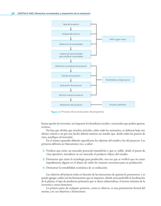 6 CaPítulo uno: Elementos conceptuales y preparación de la evaluación
buena opción de inversión, sin importar los beneicios sociales o nacionales que podría aportar,
etcétera.
No hay que olvidar que muchos artículos, sobre todo los suntuarios, se elaboran bajo este
último criterio y no por este hecho deberá omitirse un estudio que, desde todos los puntos de
vista, justiique tal inversión.
En el mismo apartado deberán especiicarse los objetivos del estudio y los del proyecto. Los
primeros deberán ser básicamente tres, a saber:
1. Veriicar que existe un mercado potencial insatisfecho y que es viable, desde el punto de
vista operativo, introducir en ese mercado el producto objeto del estudio.
2. Demostrar que existe la tecnología para producirlo, una vez que se veriicó que no existe
impedimento alguno en el abasto de todos los insumos necesarios para su producción.
3. Demostrar la rentabilidad económica de su realización.
Los objetivos del proyecto están en función de las intenciones de quienes lo promueven, y se
puede agregar cuáles son las limitaciones que se imponen, dónde sería preferible la localización
de la planta, el tipo de productos primarios que se desea industrializar, el monto máximo de la
inversión y otros elementos.
La primera parte de cualquier proyecto, como se observa, es una presentación formal del
mismo, con sus objetivos y limitaciones.
Realización del proyecto
Análisis del entorno
Detección de necesidades
Análisis de oportunidades
para satisfacer necesidades
Definición conceptual del proyecto
Estudio del proyecto
Evaluación del proyecto
Decisión sobre el proyecto
Perfil o gran visión
Factibilidad o anteproyecto
Proyecto definitivo
Idea del proyecto
Figura 1.2 Proceso de la evaluación de proyectos.
 