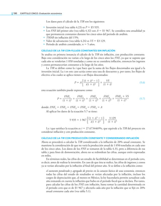 186 CaPítulo CINCO: Evaluación económica
Los datos para el cálculo de la TIR son los siguientes:
• Inversión inicial (vea tabla 4.23) es P = $5 935.
• Los FNE del primer año (vea tabla 4.32) son A = $1 967. Se considera una anualidad ya
que permanecen constantes durante los cinco años del periodo de análisis.
• TMAR sin inlación del 15%.
• Valor de salvamento (vea tabla 4.24) es VS = $3 129.
• Periodo de análisis considerado, n = 5 años.
CálCUlO dE lA TIR CON FlUjOS CONSTANTES SIN INFlACIóN
Se analiza en primera instancia el cálculo de la TIR sin inlación, con producción constante.
Bajo esta consideración no varían a lo largo de los cinco años los FNE, ya que se supone que
cada año se venderían 1 050 toneladas y como no se considera inlación, entonces los ingresos
y costos permanecerían constantes a lo largo de los años.
La TIR se define como la i que hace que la suma de los flujos descontados sea igual a la
inversión inicial. La i en este caso actúa como una tasa de descuento y, por tanto, los flujos de
efectivo a los cuales se aplica vienen a ser flujos descontados:
P = A
(1 + i)n − 1
∙—————∙
i(1 + i)n +
VS
———
(1 + i)s (5.6)
esta ecuación también puede expresarse como:
P =
FNE1
———
(1 + i)1 +
FNE2
———
(1 + i)2 +
FNE3
———
(1 + i)3 +
FNE4
———
(1 + i)4 +
FNE5 + VS
———
(1 + i)5 (5.7)
donde: FNE1 = FNE2 = FNE3 = FNE4 = FNE5 = A
Al aplicar los datos de la ecuación 5.7 se tiene:
5 935 = 1 967
(1 + i)5 − 1
∙—————∙
i(1 + i)3 +
3 129
———
(1 + i)5
La i que satisface la ecuación es i = 27.6734469%, que equivale a la TIR del proyecto sin
considerar inflación y con producción constante.
CálCUlO dE lA TIR CON PrOdUCCIóN CONSTANTE y CONSIdErANdO INFlACIóN
Ahora se procederá a calcular la TIR considerando a la inflación de 20% anual constante. Se
mantiene la consideración de que no varía la producción anual de 1 050 toneladas en cada uno
de los cinco años. Los datos de los FNE se tomaron de la tabla 4.33, pero a diferencia de esa
tabla y para ines de demostración, ahora no se redondean las cifras, aunque estén expresadas
en miles.
En términos reales, las cifras de un estudio de factibilidad se determinan en el periodo cero,
es decir, antes de realizar la inversión. En caso de que ésta se realice, las cifras de ingresos y costos
ya se verían afectados por la inlación al inal del primer año. Si se deine a la inlación como:
el aumento ponderado y agregado de precios en la canasta básica de una economía, entonces
todas las cifras del estado de resultados se verían afectadas por la inlación, incluso los
cargos de depreciación que, al menos en México, la ley hacendaria permite actualizar cada
año tomando en cuenta la inlación que hubo en el periodo iscal que se declara. Por tanto,
para calcular las cifras de los FNE con inlación, basta tomar la cantidad determinada en
el periodo cero que es de $1 967 y afectarla cada año por la inlación que se ijó en 20%
anual constante cada año (vea tabla 5.1).
 