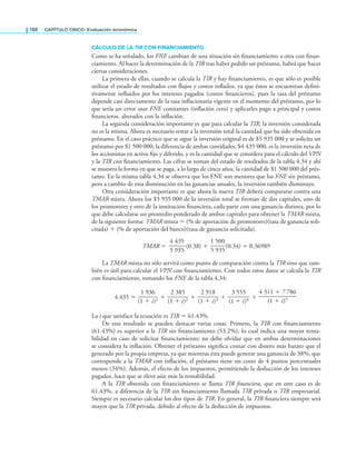 188 CaPítulo CINCO: Evaluación económica
CálCUlO dE lA TIR CON FINANCIAMIENTO
Como se ha señalado, los FNE cambian de una situación sin inanciamiento a otra con inan-
ciamiento. Al hacer la determinación de la TIR tras haber pedido un préstamo, habrá que hacer
ciertas consideraciones.
La primera de ellas, cuando se calcula la TIR y hay inanciamiento, es que sólo es posible
utilizar el estado de resultados con lujos y costos inlados, ya que éstos se encuentran deini-
tivamente inluidos por los intereses pagados (costos inancieros), pues la tasa del préstamo
depende casi directamente de la tasa inlacionaria vigente en el momento del préstamo, por lo
que sería un error usar FNE constantes (inlación cero) y aplicarles pago a principal y costos
inancieros, alterados con la inlación.
La segunda consideración importante es que para calcular la TIR, la inversión considerada
no es la misma. Ahora es necesario restar a la inversión total la cantidad que ha sido obtenida en
préstamo. En el caso práctico que se sigue la inversión original es de $5 935 000 y se solicita un
préstamo por $1 500 000; la diferencia de ambas cantidades, $4 435 000, es la inversión neta de
los accionistas en activo ijo y diferido, y es la cantidad que se considera para el cálculo del VPN
y la TIR con inanciamiento. Las cifras se toman del estado de resultados de la tabla 4.34 y ahí
se muestra la forma en que se paga, a lo largo de cinco años, la cantidad de $1 500 000 del prés-
tamo. En la misma tabla 4.34 se observa que los FNE son menores que los FNE sin préstamo,
pero a cambio de esta disminución en las ganancias anuales, la inversión también disminuye.
Otra consideración importante es que ahora la nueva TIR deberá compararse contra una
TMAR mixta. Ahora los $5 935 000 de la inversión total se forman de dos capitales, uno de
los promotores y otro de la institución inanciera, cada parte con una ganancia distinta, por lo
que debe calcularse un promedio ponderado de ambos capitales para obtener la TMAR mixta,
de la siguiente forma: TMAR mixta = (% de aportación de promotores)(tasa de ganancia soli-
citada) + (% de aportación del banco)(tasa de ganancia solicitada).
TMAR =
4 435
—
—
—
5 935
(0.38) +
1 500
—
—
—
5 935
(0.34) = 0.36989
La TMAR mixta no sólo servirá como punto de comparación contra la TIR sino que tam-
bién es útil para calcular el VPN con inanciamiento. Con todos estos datos se calcula la TIR
con inanciamiento, tomando los FNE de la tabla 4.34:
4 435 =
1 936
———
(1 + i)1 +
2 385
———
(1 + i)2 +
2 918
———
(1 + i)3 +
3 555
———
(1 + i)4 +
4 311 + 7 786
——
(1 + i)5
La i que satisface la ecuación es TIR = 61.43%.
De este resultado se pueden destacar varias cosas. Primero, la TIR con inanciamiento
(61.43%) es superior a la TIR sin inanciamiento (53.2%), lo cual indica una mayor renta-
bilidad en caso de solicitar inanciamiento; no debe olvidar que en ambas determinaciones
se considera la inlación. Obtener el préstamo signiica contar con dinero más barato que el
generado por la propia empresa, ya que mientras ésta puede generar una ganancia de 38%, que
corresponde a la TMAR con inlación, el préstamo tiene un costo de 4 puntos porcentuales
menos (34%). Además, el efecto de los impuestos, permitiendo la deducción de los intereses
pagados, hace que se eleve aún más la rentabilidad.
A la TIR obtenida con inanciamiento se llama TIR inanciera, que en este caso es de
61.43%, a diferencia de la TIR sin inanciamiento llamada TIR privada o TIR empresarial.
Siempre es necesario calcular los dos tipos de TIR. En general, la TIR inanciera siempre será
mayor que la TIR privada, debido al efecto de la deducción de impuestos.
 