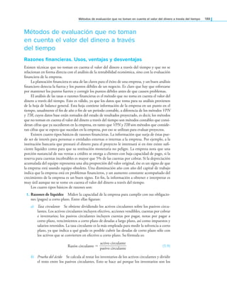 Métodos de evaluación que no toman en cuenta el valor del dinero a través del tiempo 189
Métodos de evaluación que no toman
en cuenta el valor del dinero a través
del tiempo
razones inancieras. Usos, ventajas y desventajas
Existen técnicas que no toman en cuenta el valor del dinero a través del tiempo y que no se
relacionan en forma directa con el análisis de la rentabilidad económica, sino con la evaluación
inanciera de la empresa.
La planeación inanciera es una de las claves para el éxito de una empresa, y un buen análisis
inanciero detecta la fuerza y los puntos débiles de un negocio. Es claro que hay que esforzarse
por mantener los puntos fuertes y corregir los puntos débiles antes de que causen problemas.
El análisis de las tasas o razones inancieras es el método que no toma en cuenta el valor del
dinero a través del tiempo. Esto es válido, ya que los datos que toma para su análisis provienen
de la hoja de balance general. Esta hoja contiene información de la empresa en un punto en el
tiempo, usualmente el in de año o in de un periodo contable, a diferencia de los métodos VPN
y TIR, cuyos datos base están tomados del estado de resultados proyectado, es decir, los métodos
que no toman en cuenta el valor del dinero a través del tiempo son métodos contables que consi-
deran cifras que ya sucedieron en la empresa, en tanto que VPN y TIR son métodos que conside-
ran cifras que se espera que sucedan en la empresa, por eso se utilizan para evaluar proyectos.
Existen cuatro tipos básicos de razones inancieras. La información que surja de éstas pue-
de ser de interés para personas o entidades externas o internas a la empresa. Por ejemplo, a la
institución bancaria que prestará el dinero para el proyecto le interesará si en éste existe sui-
ciente liquidez como para que su restitución monetaria no peligre. La empresa nota que una
porción sustancial de sus ventas a crédito se otorga a clientes con baja capacidad de pago, si la
reserva para cuentas incobrables es mayor que 5% de las cuentas por cobrar. Si la depreciación
acumulada del equipo representa una alta proporción del valor original, ése es un signo de que
la empresa está usando equipo obsoleto. Una disminución año con año del capital de trabajo
indica que la empresa está en problemas inancieros, y un aumento constante acompañado del
crecimiento de la empresa es un buen signo. En in, la información a obtener e interpretar es
muy útil aunque no se tome en cuenta el valor del dinero a través del tiempo.
Los cuatro tipos básicos de razones son:
1. Razones de liquidez Miden la capacidad de la empresa para cumplir con sus obligacio-
nes (pagos) a corto plazo. Entre ellas iguran:
a) Tasa circulante Se obtiene dividiendo los activos circulantes sobre los pasivos circu-
lantes. Los activos circulantes incluyen efectivo, acciones vendibles, cuentas por cobrar
e inventarios; los pasivos circulantes incluyen cuentas por pagar, notas por pagar a
corto plazo, vencimientos a corto plazo de deudas a largo plazo, así como impuestos y
salarios retenidos. La tasa circulante es la más empleada para medir la solvencia a corto
plazo, ya que indica a qué grado es posible cubrir las deudas de corto plazo sólo con
los activos que se convierten en efectivo a corto plazo. Su fórmula es:
Razón circulante =
activo circulante
———————
pasivo circulante
(5.9)
b) Prueba del ácido Se calcula al restar los inventarios de los activos circulantes y dividir
el resto entre los pasivos circulantes. Esto se hace así porque los inventarios son los
 