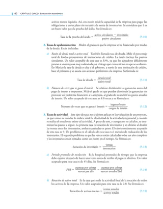 190 CaPítulo CINCO: Evaluación económica
activos menos líquidos. Así, esta razón mide la capacidad de la empresa para pagar las
obligaciones a corto plazo sin recurrir a la venta de inventarios. Se considera que 1 es
un buen valor para la prueba del ácido. Su fórmula es:
Tasa de la prueba del ácido =
activo circulante − inventario
—————————————
pasivo circulante
(5.10)
2. Tasas de apalancamiento Miden el grado en que la empresa se ha inanciado por medio
de la deuda. Están incluidas:
a) Razón de deuda total a activo total También llamada tasa de deuda. Mide el porcentaje
total de fondos provenientes de instituciones de crédito. La deuda incluye los pasivos
circulantes. Un valor aceptable de esta tasa es 33%, ya que los acreedores difícilmente
prestan a una empresa muy endeudada por el riesgo que corren de no recuperar su dinero.
En México la tasa de deuda es alta si el gobierno, a través de una institución de crédito,
hace el préstamo y se asocia con acciones preferentes a la empresa. Su fórmula es:
Tasa de deuda =
deuda total
—————
activo total
(5.11)
b) Número de veces que se gana el interés Se obtiene dividiendo las ganancias antes del
pago de interés e impuestos. Mide el grado en que pueden disminuir las ganancias sin
provocar un problema inanciero a la empresa, al grado de no cubrir los gastos anuales
de interés. Un valor aceptado de esta tasa es 8.0 veces y su fórmula es:
Número de veces que se gana el interés =
ingreso bruto
———————
cargos de interés
(5.12)
3. Tasas de actividad Este tipo de tasas no se deben aplicar en la evaluación de un proyecto,
ya que como su nombre lo indica, mide la efectividad de la actividad empresarial y cuando
se realiza el estudio no existe tal actividad. A pesar de esto, y aunque no se calculen, se enu-
meran las pautas a seguir. La primera tasa es rotación de inventarios y se obtiene al dividir
las ventas entre los inventarios, ambas expresadas en pesos. El valor comúnmente aceptado
de esta tasa es 9. Un problema en el cálculo de esta tasa es el método de evaluación de los
inventarios. El segundo problema es que las ventas están calculadas sobre un año completo
y los inventarios están tomados como un punto en el tiempo. Su fórmula es:
Rotación de inventario =
ventas
—
—
—
—
—
inventarios
(5.13)
a) Periodo promedio de recolección Es la longitud promedio de tiempo que la empresa
debe esperar después de hacer una venta antes de recibir el pago en efectivo. Un valor
aceptado para esta tasa es de 45 días. Su fórmula es:
PPR =
cuentas por cobrar
—
—
—
—
—
—
—
—
ventas por día
=
cuentas por cobrar
—
—
—
—
—
—
—
—
—
ventas anuales/365
(5.14)
b) Rotación de activo total Es la tasa que mide la actividad inal de la rotación de todos
los activos de la empresa. Un valor aceptado para esta tasa es de 2.0. Su fórmula es:
Rotación de activos totales =
ventas anuales
—
—
—
—
—
—
activos totales
(5.15)
 