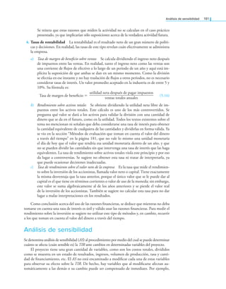 análisis de sensibilidad 191
Se reitera que estas razones que miden la actividad no se calculan en el caso práctico
presentado, ya que implicarían sólo suposiciones acerca de la verdadera actividad futura.
4. Tasas de rentabilidad La rentabilidad es el resultado neto de un gran número de políti-
cas y decisiones. En realidad, las tasas de este tipo revelan cuán efectivamente se administra
la empresa.
a) Tasa de margen de beneicio sobre ventas Se calcula dividiendo el ingreso neto después
de impuestos entre las ventas. En realidad, tanto el ingreso neto como las ventas son
una corriente de lujos de efectivo a lo largo de un periodo de un año y aquí está im-
plícita la suposición de que ambas se dan en un mismo momento. Como la división
se efectúa en ese instante y no hay traslación de lujos a otros periodos, no es necesario
considerar tasas de interés. Un valor promedio aceptado en la industria es de entre 5 y
10%. Su fórmula es:
Tasa de margen de beneicio =
utilidad neta después de pagar impuestos
—
—
—
—
—
—
—
—
—
—
—
—
—
—
—
—
—
—
ventas totales anuales
(5.16)
b) Rendimiento sobre activos totales Se obtiene dividiendo la utilidad neta libre de im-
puestos entre los activos totales. Este cálculo es uno de los más controvertidos. Se
pregunta qué valor se dará a los activos para validar la división con una cantidad de
dinero que se da en el futuro, como en la utilidad. Todos los textos existentes sobre el
tema no mencionan ni señalan que deba considerarse una tasa de interés para obtener
la cantidad equivalente de cualquiera de las cantidades y dividirlas en forma válida. Ya
se vio en la sección “Métodos de evaluación que toman en cuenta el valor del dinero
a través del tiempo” en la página 181, que no vale lo mismo una unidad monetaria
el día de hoy que el valor que tendría esa unidad monetaria dentro de un año, y que
no se pueden dividir las cantidades sin que intervenga una tasa de interés que las haga
equivalentes. La tasa de rendimiento sobre activos totales viola este principio y por eso
da lugar a controversias. Se sugiere no obtener esta tasa ni tratar de interpretarla, ya
que puede ocasionar decisiones inadecuadas.
c) Tasa de rendimiento sobre el valor neto de la empresa Es la tasa que mide el rendimien-
to sobre la inversión de los accionistas, llamada valor neto o capital. Tiene exactamente
la misma desventaja que la tasa anterior, porque el único valor que se le puede dar al
capital es el que tiene en términos corrientes o valor de uso de la moneda; sin embargo,
este valor se suma algebraicamente al de los años anteriores y se pierde el valor real
de la inversión de los accionistas. También se sugiere no calcular esta tasa para no dar
lugar a malas interpretaciones en los resultados.
Como conclusión acerca del uso de las razones inancieras, se deduce que mientras no deba
tomarse en cuenta una tasa de interés es útil y válido usar las razones inancieras. Para medir el
rendimiento sobre la inversión se sugiere no utilizar este tipo de métodos y, en cambio, recurrir
a los que toman en cuenta el valor del dinero a través del tiempo.
Análisis de sensibilidad
Se denomina análisis de sensibilidad (AS) al procedimiento por medio del cual se puede determinar
cuánto se afecta (cuán sensible es) la TIR ante cambios en determinadas variables del proyecto.
El proyecto tiene una gran cantidad de variables, como son los costos totales, divididos
como se muestra en un estado de resultados, ingresos, volumen de producción, tasa y canti-
dad de inanciamiento, etc. El AS no está encaminado a modiicar cada una de estas variables
para observar su efecto sobre la TIR. De hecho, hay variables que al modiicarse afectan au-
tomáticamente a las demás o su cambio puede ser compensado de inmediato. Por ejemplo,
 