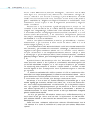 192 CaPítulo CINCO: Evaluación económica
no sería un buen AS modiicar el precio de la materia prima y ver su efecto sobre la TIR ni
alterar alguno de los costos de producción, administración o ventas en forma aislada para ob-
servar ese cambio. Con cierta frecuencia se informa que el precio de determinado artículo ha
subido como consecuencia de que lo hizo el precio de sus insumos (mano de obra, materias
primas, combustible, etc.). El productor compensa de inmediato ese aumento en sus costos
incrementando, a su vez, el precio de venta de sus productos, para mantener el margen de
utilidad acostumbrado.
Recuerde que si no hay inanciamiento se puede trabajar y evaluar un proyecto con FNE
constantes, es decir, con inlación cero, lo cual haría innecesario considerar variaciones sobre
cualquier costo. En segundo lugar, las estimaciones hechas son anuales. A lo largo de un año,
al menos en los momentos actuales y en países en vías de desarrollo, como México, se suceden
aumentos en toda clase de insumos, y lo más conveniente es tomar promedios generales de
inlación y no aumentos parciales en cada insumo y en periodos menores de un año, pues esto
llevaría a nada en un análisis de sensibilidad.
Entonces, como primera recomendación, se menciona que es inútil hacer AS sobre insu-
mos individuales, ya que sus aumentos de precios nunca se dan aislados. Al inal de un año el
aumento siempre es general y no único.
Si se desea hacer un AS de los efectos inlacionarios sobre la TIR, considere promedios de
inlación anuales y aplicados sobre todos los insumos. Sin embargo, ya se ha demostrado que
un proyecto será aceptado considerando inlación cero (FNE constantes) o efectos inlaciona-
rios (con FNE inlados) si se sabe interpretar directamente el resultado. En lo que se reiere
al porcentaje que se aplicará a los lujos inlados, éste se calculará con base en el cambio más
probable que tenga la inlación, y no sobre una gama de porcentajes que de nada servirían en
el AS.
A pesar de lo anterior, hay variables que están fuera del control del empresario, y sobre
ellas sí es necesario practicar un AS. La primera de estas variables es el volumen de producción
que afectaría directamente los ingresos. No se habla del precio del producto, que sí depende
del empresario y puede compensar de inmediato cualquier aumento en los costos, con sólo
aumentar el precio de venta, siempre y cuando se trate de productos con precio no controlado
por el gobierno.
Los pronósticos de venta han sido calculados ajustando una serie de datos históricos, obte-
niendo una ecuación que permite pronosticar cuál será el futuro volumen de ventas. Como se
puede observar en el estudio de mercado, el análisis se hizo con tres variables, considerando a
la tercera de ellas como el PIB, que fue el que dio mayor correlación en el ajuste.
Sin embargo, el hecho de hacer este pronóstico no implica necesariamente que así vaya a
suceder. Suponga que se deteriora aún más la situación del país y se cae en una atonía econó-
mica. Esto haría que bajara muchísimo la actividad industrial, que el PIB pronosticado no se
diera y que el producto del proyecto presentado, que son mermeladas de fresa, no se vendiera
en el volumen esperado, pues es un producto netamente de consumo inal. El AS estaría en-
caminado a determinar cuál sería el volumen mínimo de ventas que debería tener la empresa
para ser económicamente rentable.
Otro factor que queda fuera del control del empresario es el nivel de inanciamiento y la
tasa de interés de éste, que, como ya se vio, afecta los FNE y, por tanto, la TIR. De este modo,
sería interesante observar las variaciones de la TIR ante variaciones dadas del nivel y la tasa de
inanciamiento.
Ambas situaciones, cambio en el nivel de ventas e inluencia del inanciamiento sobre la
TIR, son objeto de un análisis de sensibilidad en el caso práctico que se presenta al inal de este
capítulo.
 