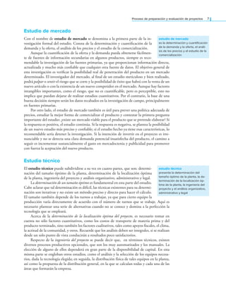 Proceso de preparación y evaluación de proyectos 7
Estudio de mercado
Con el nombre de estudio de mercado se denomina a la primera parte de la in-
vestigación formal del estudio. Consta de la determinación y cuantiicación de la
demanda y la oferta, el análisis de los precios y el estudio de la comercialización.
Aunque la cuantiicación de la oferta y la demanda pueda obtenerse fácilmen-
te de fuentes de información secundarias en algunos productos, siempre es reco-
mendable la investigación de las fuentes primarias, ya que proporcionan información directa,
actualizada y mucho más coniable que cualquier otra fuente de datos. El objetivo general de
esta investigación es veriicar la posibilidad real de penetración del producto en un mercado
determinado. El investigador del mercado, al inal de un estudio meticuloso y bien realizado,
podrá palpar o sentir el riesgo que se corre y la posibilidad de éxito que habrá con la venta de un
nuevo artículo o con la existencia de un nuevo competidor en el mercado. Aunque hay factores
intangibles importantes, como el riesgo, que no es cuantiicable, pero es perceptible, esto no
implica que puedan dejarse de realizar estudios cuantitativos. Por el contrario, la base de una
buena decisión siempre serán los datos recabados en la investigación de campo, principalmente
en fuentes primarias.
Por otro lado, el estudio de mercado también es útil para prever una política adecuada de
precios, estudiar la mejor forma de comercializar el producto y contestar la primera pregunta
importante del estudio: ¿existe un mercado viable para el producto que se pretende elaborar? Si
la respuesta es positiva, el estudio continúa. Si la respuesta es negativa, se plantea la posibilidad
de un nuevo estudio más preciso y coniable; si el estudio hecho ya tiene esas características, lo
recomendable sería detener la investigación. Si la intención de invertir en el proyecto es irre-
nunciable y no se detecta una clara demanda potencial insatisfecha del producto, el camino a
seguir es incrementar sustancialmente el gasto en mercadoctenia y publicidad para promover
con fuerza la aceptación del nuevo producto.
Estudio técnico
El estudio técnico puede subdividirse a su vez en cuatro partes, que son: determi-
nación del tamaño óptimo de la planta, determinación de la localización óptima
de la planta, ingeniería del proyecto y análisis organizativo, administrativo y legal.
La determinación de un tamaño óptimo es fundamental en esta parte del estudio.
Cabe aclarar que tal determinación es difícil, las técnicas existentes para su determi-
nación son iterativas y no existe un método preciso y directo para hacer el cálculo.
El tamaño también depende de los turnos a trabajar, ya que para cierto equipo la
producción varía directamente de acuerdo con el número de turnos que se trabaje. Aquí es
necesario plantear una serie de alternativas cuando no se conoce y domina a la perfección la
tecnología que se empleará.
Acerca de la determinación de la localización óptima del proyecto, es necesario tomar en
cuenta no sólo factores cuantitativos, como los costos de transporte de materia prima y del
producto terminado, sino también los factores cualitativos, tales como apoyos iscales, el clima,
la actitud de la comunidad, y otros. Recuerde que los análisis deben ser integrales, si se realizan
desde un solo punto de vista conducirán a resultados poco satisfactorios.
Respecto de la ingeniería del proyecto se puede decir que, en términos técnicos, existen
diversos procesos productivos opcionales, que son los muy automatizados y los manuales. La
elección de alguno de ellos dependerá en gran parte de la disponibilidad de capital. En esta
misma parte se engloban otros estudios, como el análisis y la selección de los equipos necesa-
rios, dada la tecnología elegida; en seguida, la distribución física de tales equipos en la planta,
así como la propuesta de la distribución general, en la que se calculan todas y cada una de las
áreas que formarán la empresa.
estudio de mercado
es la determinación y cuantificación
de la demanda y la oferta, el análi-
sis de los precios y el estudio de la
comercialización
estudio técnico
presenta la determinación del
tamaño óptimo de la planta, la de-
terminación de la localización óp-
tima de la planta, la ingeniería del
proyecto y el análisis organizativo,
administrativo y legal
 