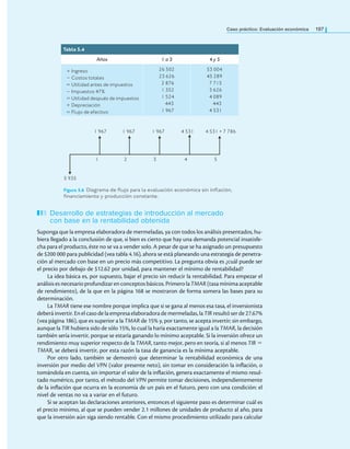 Caso práctico: Evaluación económica 197
Desarrollo de estrategias de introducción al mercado
con base en la rentabilidad obtenida
Suponga que la empresa elaboradora de mermeladas, ya con todos los análisis presentados, hu-
biera llegado a la conclusión de que, si bien es cierto que hay una demanda potencial insatisfe-
cha para el producto, éste no se va a vender solo. A pesar de que se ha asignado un presupuesto
de $200 000 para publicidad (vea tabla 4.16), ahora se está planeando una estrategia de penetra-
ción al mercado con base en un precio más competitivo. La pregunta obvia es ¿cuál puede ser
el precio por debajo de $12.62 por unidad, para mantener el mínimo de rentabilidad?
La idea básica es, por supuesto, bajar el precio sin reducir la rentabilidad. Para empezar el
análisises necesario profundizaren conceptosbásicos. PrimerolaTMAR(tasa mínimaaceptable
de rendimiento), de la que en la página 168 se mostraron de forma somera las bases para su
determinación.
La TMAR tiene ese nombre porque implica que si se gana al menos esa tasa, el inversionista
deberá invertir. En el caso de la empresa elaboradora de mermeladas, la TIR resultó ser de 27.67%
(vea página 186), que es superior a la TMAR de 15% y, por tanto, se acepta invertir; sin embargo,
aunque la TIR hubiera sido de sólo 15%, lo cual la haría exactamente igual a la TMAR, la decisión
también sería invertir, porque se estaría ganando lo mínimo aceptable. Si la inversión ofrece un
rendimiento muy superior respecto de la TMAR, tanto mejor, pero en teoría, si al menos TIR =
TMAR, se deberá invertir, por esta razón la tasa de ganancia es la mínima aceptable.
Por otro lado, también se demostró que determinar la rentabilidad económica de una
inversión por medio del VPN (valor presente neto), sin tomar en consideración la inlación, o
tomándola en cuenta, sin importar el valor de la inlación, genera exactamente el mismo resul-
tado numérico, por tanto, el método del VPN permite tomar decisiones, independientemente
de la inlación que ocurra en la economía de un país en el futuro, pero con una condición: el
nivel de ventas no va a variar en el futuro.
Si se aceptan las declaraciones anteriores, entonces el siguiente paso es determinar cuál es
el precio mínimo, al que se pueden vender 2.1 millones de unidades de producto al año, para
que la inversión aún siga siendo rentable. Con el mismo procedimiento utilizado para calcular
Tabla 5.4
Años 1 a 3 4 y 5
+ Ingreso
− Costos totales
= Utilidad antes de impuestos
− Impuestos 47%
= Utilidad después de impuestos
+ Depreciación
= Flujo de efectivo
26 502
23 626
2 876
1 352
1 524
443
1 967
53 004
45 289
7 715
3 626
4 089
443
4 531
5 935
1 2 3 4 5
1 967 1 967 1 967 4 531 4 531 + 7 786
Figura 5.6 Diagrama de lujo para la evaluación económica sin inlación,
inanciamiento y producción constante.
 