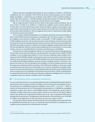 Caso práctico: Evaluación económica 199
Observe que estas estrategias están basadas en que se producen y venden 2.1 millones de
unidades por año. En el apartado “Nivel mínimo de ventas en que el proyecto aún es rentable.
Riesgo tecnológico”, se determina que vendiendo cada unidad a $12.62 se podrían producir y
vender 780 ton de producto, 1 560 000 unidades anuales para obtener el mínimo de rentabi-
lidad de 15%. Con estos datos se puede ijar más claramente una estrategia.
Hay un rango de precio unitario de venta sobre el que puede oscilar el producto, que es
entre $12.62 y $12.026. Si se vendieran 2.1 millones de unidades al año, el precio podría ser
$12.026, pero si la venta disminuyera, sobre todo al principio, cuando la nueva planta inicia
operaciones, el precio podría ser un poco mayor, dado que la introducción al mercado siempre
es lenta para nuevos productos. Ahora la pregunta sería ¿cuál es el precio que se debe asignar
y el momento preciso para hacerlo?
Con un enfoque simplista del problema y en el supuesto de que las ventas son constantes, es
decir, no tienen luctuaciones estacionales, se puede decir que si la meta es vender 2.1 millones
de unidades al año, entonces se deben vender, en promedio, 175 000 unidades al mes y unas
40 400 unidades a la semana. Una vez que transcurran varias semanas o meses de venta, se haría
la comparación entre la venta planeada teóricamentey la venta real. De acuerdo con la diferencia
obtenida, que puede ser positiva o negativa, será el precio asignado, aunque podría parecer que
hay una contradicción. Mientras más se vende es posible disminuir más el precio, y si no se vende
mucho, entonces no es posible disminuir el precio, pues disminuye la rentabilidad.
Precisamente,lavisiónestratégicaserelacionaconestetipodedecisiones.Supongaquehan
transcurrido 6 meses de venta del primer año de operación y que sólo se han vendido 700 000
unidades. Si se ha vendido cada unidad en $12.62, entonces se deberían haber vendido a los 6
meses un total de 780 000 unidades, de forma que se tienen otros seis meses como máximo para
vender la cuota normal de 6 meses más 80 000 unidades extras, de forma que habrá que revisar
los medios de publicidad empleados, cuota de venta por vendedor, pensar en contratar a otro
gerente de ventas, etc. Pero si el producto se ha vendido a $12.026 la unidad, entonces la cuota
de ventas que se tendría que haber alcanzado es 1.05 millones de unidades, en cuyo caso, no sólo
se tendrían que revisar los puntos mencionados, sino cuestionar seriamente los medios utiliza-
dos para la promoción del producto, y la efectividad de cada uno de ellos, ya que el diferencial de
precio se supone que se ha empleado exclusivamente para promoción, incluso se puede pensar
en nuevasformasdevenderelproducto, porejemplo, mediantetecnologías como e-commerce,
o expandir el área de mercado a ciudades mucho más alejadas.
Conclusiones de la evaluación económica
Esmuy convenienteinvertiren unaempresaelaboradora demermelada defresa bajola directriz
que está marcando el presente estudio. Al trabajar un solo turno de ocho horas diarias, la inver-
sión presenta una rentabilidad económica aceptable, ya que el VPN > 0 y la TIR > TMAR. Al
solicitar un inanciamiento de 25.27% del capital total, equivalente a $1 500 000, la rentabilidad
económica se eleva, por lo que es recomendable solicitar el inanciamiento, aunque existe el
indicador contable número de veces que se gana el interés con un valor de 6.76 que no llega al
mínimo que solicitan las instituciones inancieras que es de 7, por lo que parece difícil que se
obtenga este inanciamiento. Probablemente disminuyendo el inanciamiento unos $100 000
se cumpla con la exigencia en el valor del número de veces que se gane el interés.
Por otro lado, elevar la producción laborando dos turnos de trabajo elevaría enormemente
la rentabilidad económica, por lo que se recomienda este incremento en la producción en la
medida en que lo permitan las condiciones del mercado.2
2 El contenido del ejemplo que aparece en este capítulo es producto del Proyecto de Investigación DEPI1970185.
 