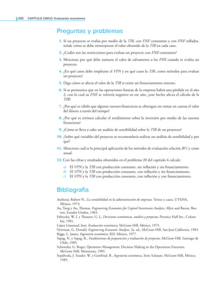 200 CaPítulo CINCO: Evaluación económica
Preguntas y problemas
1. Si un proyecto se evalúa por medio de la TIR, con FNE constantes y con FNE inlados,
señale cómo se debe reinterpretar el valor obtenido de la TIR en cada caso.
2. ¿Cuáles son las restricciones para evaluar un proyecto con FNE constantes?
3. Mencione por qué debe sumarse el valor de salvamento a los FNE cuando se evalúa un
proyecto.
4. ¿En qué casos debe emplearse el VPN y en qué casos la TIR, como métodos para evaluar
un proyecto?
5. Diga cómo se afecta el valor de la TIR si existe un inanciamiento externo.
6. Si se pronostica que en las operaciones futuras de la empresa habrá una pérdida en el año
2, con lo cual su FNE se volvería negativo en ese año, ¿este hecho afecta el cálculo de la
TIR?
7. ¿Por qué es válido que algunas razones inancieras se obtengan sin tomar en cuenta el valor
del dinero a través del tiempo?
8. ¿Por qué es erróneo calcular el rendimiento sobre la inversión por medio de las razones
inancieras?
9. ¿Cómo se lleva a cabo un análisis de sensibilidad sobre la TIR de un proyecto?
10. ¿Sobre qué variables del proyecto se recomendaría realizar un análisis de sensibilidad y por
qué?
11. Mencione cuál es la principal aplicación de los métodos de evaluación relación B/C y costo
anual.
12. Con las cifras y resultados obtenidos en el problema 20 del capítulo 4 calcule:
a) El VPN y la TIR con producción constante, sin inlación y sin inanciamiento.
b) El VPN y la TIR con producción constante, con inlación y sin inanciamiento.
c) El VPN y la TIR con producción constante, con inlación y con inanciamiento.
Bibliografía
Anthony, Robert N., La contabilidad en la administración de empresas. Textos y casos, UTEHA,
México, 1974.
Au, Tung y Au, homas, Engineering Economics for Capital Investment Analysis, Allyn and Bacon, Bos­
ton, Estados Unidos, 1983.
Fabrycky, W. J. y huesen, G. J., Decisiones económicas, análisis y proyectos, Prentice Hall Int., Colom­
bia, 1981.
López Léautaud, José, Evaluación económica, McGraw­Hill, México, 1975.
Newman, G. Donald, Engineering Economic Analysis, 2a. ed., McGraw­Hill, San José California, 1983.
Riggs, L. James, Ingeniería económica, RSI, México, 1977.
Sapag, N. y Sapag, R., Fundamentos de preparación y evaluación de proyectos, McGraw­Hill, Santiago de
Chile, 1985.
Schroeder, G. Roger, Operations Management, Decision Making in the Operations Function,
McGraw­Hill, Minnesota, 1985.
Sepúlveda, J. Souder, W. y Gottfried, B., Ingeniería económica, Serie Schaum, McGraw­Hill, México,
1985.
 