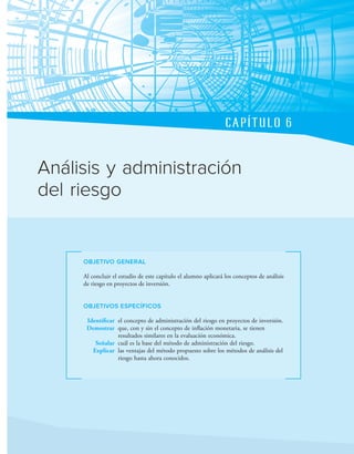 CAPÍTULO 6
OBJETIVO GENERAL
Al concluir el estudio de este capítulo el alumno aplicará los conceptos de análisis
de riesgo en proyectos de inversión.
OBJETIVOS ESPECÍFICOS
Identificar el concepto de administración del riesgo en proyectos de inversión.
Demostrar que, con y sin el concepto de inlación monetaria, se tienen
resultados similares en la evaluación económica.
Señalar cuál es la base del método de administración del riesgo.
Explicar las ventajas del método propuesto sobre los métodos de análisis del
riesgo hasta ahora conocidos.
Análisis y administración
del riesgo
 