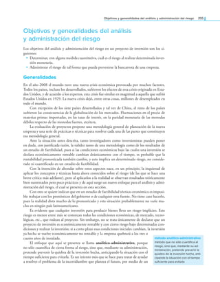 objetivos y generalidades del análisis y administración del riesgo 205
Objetivos y generalidades del análisis
y administración del riesgo
Los objetivos del análisis y administración del riesgo en un proyecto de inversión son los si-
guientes:
• Determinar, con alguna medida cuantitativa, cuál es el riesgo al realizar determinada inver-
sión monetaria.
• Administrar el riesgo de tal forma que pueda prevenirse la bancarrota de una empresa.
Generalidades
En el año 2008 el mundo tuvo una nueva crisis económica provocada por muchos factores.
Todos los países, incluso los desarrollados, sufrieron los efectos de esta crisis originada en Esta-
dos Unidos, y de acuerdo a los expertos, esta crisis fue similar en magnitud a aquella que sufrió
Estados Unidos en 1929. La nueva crisis dejó, entre otras cosas, millones de desempleados en
todo el mundo.
Con excepción de los siete países desarrollados y tal vez de China, el resto de los países
sufrieron las consecuencias de la globalización de los mercados. Fluctuaciones en el precio de
materias primas importadas, en las tasas de interés, en la paridad monetaria de las monedas
débiles respecto de las monedas fuertes, etcétera.
La evaluación de proyectos propone una metodología general de planeación de la nueva
empresa y una serie de prácticas o técnicas para resolver cada una de las partes que constituyen
esa metodología general.
Ante la situación antes descrita, tanto investigadores como inversionistas pueden poner
en duda, con justiicada razón, la validez tanto de una metodología como de los resultados de
un estudio de factibilidad, pues si las condiciones económicas bajo las cuales una inversión se
declara económicamente rentable cambian drásticamente con el tiempo, es probable que la
rentabilidad pronosticada también cambie, y esto implica un determinado riesgo, no conside­
rado ni cuantiicado en un estudio de factibilidad.
Con la intención de ahondar sobre estos aspectos nace, en un principio, la inquietud de
aplicar los conceptos y técnicas hasta ahora conocidos sobre el riesgo (de las que se hace una
breve crítica más adelante), pero al aplicarlos a la realidad se observan resultados teóricamente
bien sustentados pero poco prácticos y de aquí surge un nuevo enfoque para el análisis y admi­
nistración del riesgo, el cual se presenta en esta sección.
Con esto se quiere indicar que en un estudio de factibilidad técnico­económica es imposi­
ble trabajar con los pronósticos del gobierno o de cualquier otra fuente. No tiene caso hacerlo,
pues la realidad dista mucho de lo pronosticado y esta situación probablemente no varíe mu­
cho en ningún país latinoamericano.
Es evidente que cualquier inversión para producir bienes lleva un riesgo implícito. Este
riesgo es menor entre más se conozcan todas las condiciones económicas, de mercado, tecno­
lógicas, etc., que rodean al proyecto. Sin embargo, no se trata únicamente de declarar que un
proyecto de inversión es económicamente rentable y con cierto riesgo bajo determinadas con­
diciones y realizar la inversión; si a corto plazo esas condiciones iniciales cambian, la inversión
ya hecha se vuelve económicamente no rentable y la empresa quebrará a los tres o
cuatro años de instalada.
El enfoque que aquí se presenta se llama analítico-administrativo, porque
no sólo cuantiica de cierta forma al riesgo, sino que, mediante su administración,
pretende prevenir la quiebra de la inversión hecha, anticipando la situación con el
tiempo suiciente para evitarla. Es un intento más que se hace para tratar de ayudar
a resolver el problema de la incertidumbre que plantea el futuro, por medio de un
método analítico-administrativo
método que no sólo cuantifica al
riesgo, sino que, mediante su ad-
ministración, pretende prevenir la
quiebra de la inversión hecha, anti-
cipando la situación con el tiempo
suficiente para evitarla
 