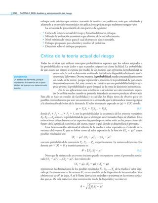 206 CaPítulo SEIS: análisis y administración del riesgo
enfoque más práctico que teórico, tratando de resolver un problema, más que enfatizarlo y
adoptarlo a un modelo matemático sin aplicaciones prácticas que realmente tengan valor.
La secuencia de presentación de esta parte es la siguiente:
• Crítica de la teoría actual del riesgo y ilosofía del nuevo enfoque.
• Método de evaluación económica que elimina el factor inlacionario.
• Nivel mínimo de ventas para el cual el proyecto aún es rentable.
• Enfoque propuesto para abordar y resolver el problema.
• Discusión sobre el enfoque propuesto.
Crítica de la teoría actual del riesgo
Todas las técnicas que utilizan conceptos probabilísticos suponen que los valores asignados a
las probabilidades ya están dados o que se pueden asignar con cierta facilidad. La probabilidad
de que ocurra un evento se expresa por medio de un número que representa la probabilidad de
ocurrencia, la cual se determina analizando la evidencia disponible relacionada con la
ocurrencia del evento. De esta manera, la probabilidad puede conceptualizarse como
un estado de la mente, porque representa la creencia en la posibilidad de que ocurra
determinado evento. Así, esta creencia se convierte en una probabilidad subjetiva y a
pesar de esto, la probabilidad es parte integral de la toma de decisiones económicas.
Una de sus aplicaciones más sencillas es la de calcular un valor monetario espera­
do. Se utiliza mucho cuando se pretende introducir un nuevo producto al mercado.
Para ello se hace un estudio de factibilidad y se calculan los lujos netos de efectivo para tres
posibles eventos futuros que son: un aumento en la demanda, que la demanda se mantenga igual
y la disminución del valor de la demanda. El valor monetario esperado es (μ) = E[X] donde:
μ = P1X1 + P2X2... + PnXn (6.1)
donde P1 + P2 + ... + Pn = 1, son las probabilidades de ocurrencia de los eventos respectivos
X1, X2 ..., Xn, esto es, la probabilidad de que se obtengan determinados lujos de efectivo. Estas
estimaciones deben basarse en las experiencias pasadas pero, sobre todo, en las proyecciones del
futuro de la actividad económica del sector, región o país donde se desarrollará el proyecto.
Una determinación adicional al cálculo de la media o valor esperado es el cálculo de la
varianza del evento X, que se deine como el valor esperado de la función (Xn − μ)2, cuyos
posibles resultados son:
(X1 − μ)2, (X2 − μ)2, ..., (Xn − μ)2
con una probabilidad de ocurrencia P1, P2, ..., Pn, respectivamente. La varianza del evento X se
denota por V [X] = δ2 y numéricamente es:
δ2 = ∑Pi, X 2
i − μ2 (6.2)
Note que la varianza de un evento incierto puede interpretarse como el promedio ponde­
rado (X1 − μ)2, ..., (Xn − μ)2. Los valores de:
(X1 − μ), (X2 − μ) y (Xn − μ)
representan las desviaciones de los posibles resultados X1, X2, ..., Xn de la media o valor espe­
rado μ. En consecuencia, la varianza δ2, es una medida de la dispersión de los resultados. Si se
obtiene raíz de δ2, es decir, δ, se le llama desviación estándar y se expresa en las mismas unida­
des que μ. De esta manera es más conveniente medir la dispersión y su valor es:
δ = ∙∙
i=1
∑
n
Pi X 2
i − μ2
probabilidad
un estado de la mente, porque
representa la creencia en la posi-
bilidad de que ocurra determinado
evento
 