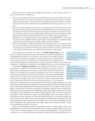 Crítica de la teoría actual del riesgo 207
Éstos, que son los conceptos más utilizados para analizar y medir el riesgo, tienen las si-
guientes desventajas en su aplicación:
a) Sólo es útil al comparar ∑ para dos o más proyectos, en los que se pueda observar, de entre
varias alternativas de inversión, cuál tiene menos dispersión y menor riesgo. Si se obtiene
δ sólo para un proyecto, el valor en sí dice poco respecto al riesgo que tendrá esa inversión.
No hay un límite arriba o abajo del cual sea posible declarar que un proyecto es o no ries-
goso.
b) Aun en el caso de comparar las δ para dos o más proyectos de inversión, para que la com-
paración fuera directa, todos los proyectos bajo análisis deberían tener el mismo monto en
la inversión inicial, de lo contrario tendría que realizarse un análisis incremental de evalua-
ción económica, puesto que no se pueden pedir rendimientos monetarios iguales ni riesgos
iguales ante inversiones de montos diferentes; lo cual complica aún más el problema.
c) El cálculo de μ y δ depende de los valores asignados a las probabilidades y como hasta
la fecha no se han podido establecer las bases para su determinación, su asignación sigue
siendo subjetiva, de modo que al resultado también se le llama subjetivo.
d) La teoría normalmente considera tres estados de la naturaleza que son: economía en expan-
sión o de ventas altas, economía estable o de ventas normales y economía en descenso o de
ventas bajas; pero no declara en forma precisa o directa cuándo y con base en qué concepto
o valor, debe considerarse que una economía está entrando en tales estados.
Otro enfoque para el análisis del riesgo es el método Monte Carlo que, de
hecho, es una clase de simulación para tomar decisiones en la cual las distribuciones
de probabilidad describen ciertos elementos económicos. Este método utiliza las
distribuciones, que pueden ser empíricas o teóricas, para generar resultados aleato-
rios, los cuales, a su vez, se combinan con los resultados técnico-económicos de un
estudio de factibilidad para tomar decisiones respecto al proyecto. Mientras más simulaciones
se efectúen, se espera que el resultado sea más coniable, aunque esto no es totalmente cierto.
El método de árboles de decisión es otro enfoque por medio del cual es po­
sible realizar un análisis de cómo las decisiones tomadas en el presente afectan o
pueden afectar las decisiones en un futuro, ya que muchas decisiones tomadas en el
presente no consideran las consecuencias a largo plazo, por lo que se utiliza cuando
es importante considerar las secuencias de decisión y se conocen las probabilidades
de que sucedan en el futuro los eventos bajo análisis. Estos árboles de decisión se
construyen, por ejemplo, a partir de tres situaciones u opciones mutuamente exclu­
yentes a seleccionar. De cada una de estas opciones se generan, a su vez, otras dos o
tres opciones. Suponga que se tienen las opciones de construir una planta productora de cierto
alimento envasado en tamaños catalogados como planta pequeña, mediana o grande; para cada
opción existe la posibilidad de que la demanda del producto sea alta, regular o baja. Con estos
datos se calculan tanto inversiones como ganancias probables, según los nueve resultados pro­
bables que son: planta pequeña con demanda alta, regular o baja; planta mediana con demanda
alta, regular o baja, y planta grande con demanda alta, regular o baja. Se hace una evaluación
económica de cada resultado y se asigna una probabilidad de que ocurra cada resultado. Se
obtendrán tres valores esperados, uno por cada tamaño de planta y se construirá la planta con
aquel tamaño que haya dado el mayor valor esperado. El método puede complicarse si de cada
punto de decisión o nodo se generan nuevas ramiicaciones y hasta se han desarrollado técnicas,
como el rolling back que, obedeciendo ciertas reglas, logran tomar la decisión óptima, a pesar
de lo complicado que pueda ser un árbol.
Éstos son los principales métodos desarrollados cuando es posible asignar valores a las
probabilidades de ocurrencia de determinados eventos, aunque la realidad indique que si bien
es cierto que los métodos implican el uso de valores de las probabilidades, en la mayoría de las
situaciones no se tienen datos válidos para asignar con bases reales valores signiicativos a esas
método Monte Carlo
simulación para tomar decisiones,
en la cual las distribuciones de
probabilidad describen ciertos ele-
mentos económicos
árboles de decisión
análisis de cómo las decisiones
tomadas en el presente afectan o
pueden afectar las decisiones en
un futuro, ya que muchas decisio-
nes tomadas en el presente no
consideran las consecuencias a
largo plazo
 