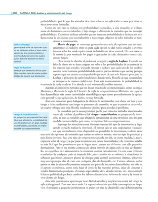 208 CaPítulo SEIS: análisis y administración del riesgo
probabilidades, por lo que los métodos descritos reducen su aplicación a casos prácticos en
situaciones muy limitadas.
Como en este caso se trabaja con probabilidades conocidas, a esta situación se le llama
toma de decisiones con certidumbre y bajo riesgo, a diferencia de métodos que no manejan
probabilidades. Cuando se utilizan métodos que no manejan probabilidades a la situación se le
llama toma de decisiones con incertidumbre y bajo riesgo. Algunos de tales métodos se men-
cionan a continuación.
Matriz de pago, se construye generando una serie de opciones que no nece-
sariamente se excluyen entre sí; para cada opción se dan varios estados o eventos
futuros sobre los cuales quien toma la decisión no tiene control. De esta manera,
la matriz da por resultado los pagos o ganancias de cada alternativa contra cada
evento futuro.
Otra forma de abordar el problema es seguir la regla de Laplace. Cuando por
falta de datos no se desea asignar un valor a las probabilidades de ocurrencia de
los eventos bajo estudio, se puede razonar o deducir que cada uno de los posibles
eventos tiene la misma probabilidad de ocurrir que los demás o que no hay por qué
suponer que un evento es más probable que otro. A esto se le llama el principio de
Laplace o principio de razón insuiciente, basado en la ilosofía de que la naturaleza
se comporta de manera indiferente. Con este razonamiento, la probabilidad de
ocurrencia de cada estado es 1/n, donde n es el número de posibles eventos.
Además, existen otros métodos que no distan mucho de los mencionados, como las reglas
Maximín y Maximáx, la regla de Hurwicz, la regla de arrepentimiento Minimáx, etc., que se
han desarrollado más como curiosidades metodológicas que como procedimientos de aplica­
ción general y cuya aplicación, de hecho, es muy limitada.
Ante esta situación poco halagadora de abordar la certidumbre con datos sin base y con
riesgo y la incertidumbre con riesgo en proyectos de inversión, es que se pensó en desarrollar
un nuevo enfoque con una ilosofía totalmente distinta para abordar el problema.
Se considera que la causa principal por la que todos los métodos mencionados
tratan de resolver el problema del riesgo e incertidumbre en proyectos de inver­
sión, es que las variables que afectan la rentabilidad de una inversión son, en gran
medida, incontrolables, por tanto, es impredecible su comportamiento.
Suponga dos situaciones muy distintas respecto del tipo de inversionista y lugar
donde se puede realizar la inversión. El primer caso es una corporación trasnacio­
nal que normalmente tiene disponible un portafolio de inversiones, es decir, tiene
una serie de opciones de inversión que varían no sólo en monto, sino en tipo de producto y
país dónde invertir. Para este tipo de corporaciones puede ser útil, en cierta medida, la teoría
expuesta sobre el riesgo, ya que para inversiones en países desarrollados y de economía estable
es más fácil que los pronósticos que se hagan sean certeros en el futuro, con sólo pequeñas
desviaciones. Pero si esa misma corporación desea invertir en algún país en vías de desarro­
llo, en especíico en Latinoamérica, la situación cambia radicalmente. En este caso el futuro
económico de cualquier país es impredecible, pues cuando no se enfrenta a situaciones de
inlación galopante, aparecen planes de choque para control económico interno, gobiernos
muy corruptos que dan al traste con cualquier plan de desarrollo, etc. Existen, además, en los
países en vías de desarrollo presiones externas por parte de los países desarrollados, no sólo en
el aspecto económico, como sería bajar el costo de las materias primas, dejar de comprar o
vender determinado producto, el manejo especulativo de la deuda externa, etc., sino también
la fuerte publicidad que hace cambiar los hábitos alimenticios, la forma de vestir y la forma de
vivir dentro del hogar.
Ante este panorama se aprecia que no es fácil desarrollar y emplear una teoría del riesgo de
aplicación general. Pero esto no es todo. La segunda situación que debe contemplarse es la que
vive el mediano y pequeño inversionista en países en vías de desarrollo; está deinitivamente
matriz de pago
genera una serie de opciones que
no se excluyen entre sí; para cada
opción se dan varios estados o
eventos futuros sobre los cuales
quien toma la decisión no tiene
control
riesgo e incertidumbre
en proyectos de inversión las varia-
bles que afectan la rentabilidad de
una inversión son, en gran medida,
incontrolables, por tanto, es impre-
decible su comportamiento
regla de laplace
deduce que cada uno de los posi-
bles eventos tiene la misma proba-
bilidad de ocurrir que los demás
 