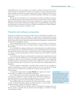 Filosofía del enfoque propuesto 209
imposibilitado para crear una empresa en el extranjero y además, la mayoría de las veces no
cuenta más que con una opción de inversión, ya sea porque es el único campo que domina,
porque instalará sucursales de un pequeño negocio que ya tiene, ampliará una planta que ya
tiene o desea lanzar un nuevo producto al mercado desarrollado y fabricado en sus propias
instalaciones.
Para este tipo de inversionistas, con una sola opción de inversión, normalmente no funcio-
nan los enfoques expuestos sobre el riesgo, pues de nada le serviría obtener un valor monetario
esperado o una desviación estándar, si estos valores nada dicen por sí mismos. Esto, indepen-
dientemente de que subsista el problema de asignar valores a las probabilidades. Tampoco hay
que olvidar que este inversionista se enfrenta a variables incontrolables como inlación galopan­
te, planes de choque económico, corrupción y otras.
Filosofía del enfoque propuesto
El número de variables que intervienen y pueden afectar la demanda de un producto son,
además de muy diversas, poco controlables y, en consecuencia, se pueden predecir con poca
exactitud, y se clasiican en situación económica mundial, situación económica interna del país
donde se desarrolla el estudio, disposiciones gubernamentales del propio país, comportamiento
personal de los consumidores, etcétera.
Ante la imposibilidad de hacer buenos pronósticos es más conveniente no intentar pre­
decir el futuro, sino tratar de evitar, con tiempo suiciente, cualquier situación inconveniente
para la empresa.
En la actualidad los enfoques administrativos sobre planeación han cambiado drástica­
mente. Mientras que en la década de los sesenta era común realizar planeaciones en horizontes
de tiempo de diez a quince años, ahora se considera que un año es un plazo de planeación largo
y los ajustes y revisiones presupuestales se hacen en tiempos más cortos, debido al ambiente
tan cambiante.
Las conocidas etapas del proceso administrativo como planeación, organización, dirección
y control, con todas sus ramiicaciones, se han dinamizado enormemente con el único objeto
de adaptarse y sobrevivir ante un medio muy inestable e impredecible. La nueva ilosofía del
empresario moderno es precisamente reaccionar no sólo rápido sino de manera acertada ante
los cambios frecuentes que se le presentan, lo que dista mucho de las antiguas planeaciones a
largo plazo.
Un nuevo enfoque de análisis debe contemplar el hecho real de que, en la actualidad, es
inútil hacer planeación o pronósticos a plazos mayores de un año, si al cabo de un tiempo
incluso menor, las condiciones han cambiado de tal manera que invalidan las de­
cisiones tomadas.
La declaración fundamental de la nueva filosofía es la siguiente: los únicos
datos verídicos y coniables son los obtenidos en el presente.
Si se considera que esta aseveración es totalmente válida, signiica que los úni­
cos datos que se utilizarán en el nuevo enfoque son los datos recién recabados, lo
que implica además que no se trabaja con proyecciones que, como ya se ha comen­
tado, son inseguras y, por tanto, pueden invalidar una decisión tomada.
Esto también implica que, en automático, al no hacer proyecciones ni trabajar
con ellas, se eliminan del análisis todas las condiciones futuras y se evita así tomar
decisiones basadas en cálculos de condiciones cambiantes.
Por tanto, la ilosofía del nuevo enfoque es llevar a cabo el proyecto siempre que las con­
diciones actuales y conocidas tanto de mercado como tecnológicas y económicas, lo hagan
económicamente rentable.
nueva filosofía
los únicos datos verídicos y confia-
bles son los obtenidos en el pre-
sente, además que no se trabaja
con proyecciones, por tanto, se
eliminan del análisis todas las con-
diciones futuras y se evita así tomar
decisiones basadas en cálculos de
condiciones cambiantes
 