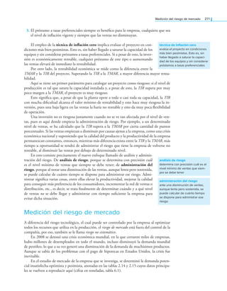 Medición del riesgo de mercado 211
3. El préstamo a tasas preferenciales siempre es benéico para la empresa, cualquiera que sea
el nivel de inlación vigente y siempre que las ventas no disminuyan.
El empleo de la técnica de inflación cero implica evaluar el proyecto en con­
diciones más bien pesimistas. Esto es, sin haber llegado a saturar la capacidad de los
equipos y sin considerar préstamos a tasas preferenciales. Si a pesar de esto, la inver­
sión es económicamente rentable, cualquier préstamo de este tipo o aumentando
las ventas elevará de inmediato la rentabilidad.
Por otro lado, la rentabilidad económica se mide como la diferencia entre la
TMAR y la TIR del proyecto. Superando la TIR a la TMAR, a mayor diferencia mayor renta­
bilidad.
Aquí se tiene un primer parámetro para catalogar un proyecto como riesgoso: si el nivel de
producción es tal que satura la capacidad instalada y, a pesar de esto, la TIR supera por muy
poco margen a la TMAR, el proyecto es muy riesgoso.
Esto signiica que, a pesar de que la planta opere a toda o casi toda su capacidad, la TIR
con mucha diicultad alcanza el valor mínimo de rentabilidad y esto hace muy riesgosa la in­
versión, pues una baja ligera en las ventas la haría no rentable y esto da muy poca lexibilidad
de operación.
Una inversión no es riesgosa justamente cuando no se ve tan afectada por el nivel de ven­
tas, pues es aquí donde empieza la administración de riesgo. Por ejemplo, a un determinado
nivel de ventas, se ha calculado que la TIR supera a la TMAR por cierta cantidad de puntos
porcentuales. Si las ventas empiezan a disminuir por causas ajenas a la empresa, como una crisis
económica nacional y suponiendo que la calidad del producto y la productividad de la empresa
permanezcan constantes, entonces, mientras más diferencia exista entre la TIR y la TMAR, más
tiempo u oportunidad se tendrá de administrar el riesgo que tiene la empresa de volverse no
rentable, al disminuir las ventas por debajo de determinado nivel.
En esto consiste precisamente el nuevo enfoque llamado de análisis y adminis­
tración del riesgo. De análisis de riesgo, porque se determina con precisión cuál
es el nivel mínimo de ventas que siempre se debe tener; de administración del
riesgo, porque al notar una disminución de las ventas, aunque lenta pero sostenida,
se puede calcular de cuánto tiempo se dispone para administrar ese riesgo. Admi­
nistrar signiica varias cosas, entre ellas elevar la productividad, mejorar la calidad
para conseguir más preferencia de los consumidores, incrementar la red de ventas o
distribución, etc., es decir, se trata inalmente de determinar cuándo y a qué nivel
de ventas no se debe llegar y administrar con tiempo suiciente la empresa para
evitar dicha situación.
Medición del riesgo de mercado
A diferencia del riesgo tecnológico, el cual puede ser controlado por la empresa al optimizar
todos los recursos que utiliza en la producción, el riesgo de mercado está fuera del control de la
compañía, por eso, también se le llama riesgo no sistemático.
En 2008 se detonó una crisis económica mundial, en la que cerraron miles de empresas,
hubo millones de desempleados en todo el mundo, incluso disminuyó la demanda mundial
de petróleo, lo que a su vez generó una disminución de la demanda de muchísimos productos.
Aunque se sabía de los problemas con el pago de hipotecas en Estados Unidos, la crisis fue
inevitable.
En el estudio de mercado de la empresa que se investiga, se determinó la demanda poten­
cial insatisfecha optimista y pesimista, anotadas en las tablas 2.14 y 2.15 cuyos datos principa­
les se vuelven a reproducir aquí (cifras en toneladas, tabla 6.1).
técnica de inflación cero
evalúa el proyecto en condiciones
más bien pesimistas. Esto es, sin
haber llegado a saturar la capaci-
dad de los equipos y sin considerar
préstamos a tasas preferenciales
análisis de riesgo
determina con precisión cuál es el
nivel mínimo de ventas que siem-
pre se debe tener
administración del riesgo
ante una disminución de ventas,
aunque lenta pero sostenida, se
puede calcular de cuánto tiempo
se dispone para administrar ese
riesgo
 
