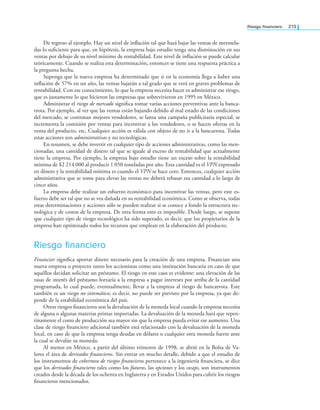 Riesgo inanciero 213
De regreso al ejemplo. Hay un nivel de inlación tal que hará bajar las ventas de mermela­
das lo suiciente para que, en hipótesis, la empresa bajo estudio tenga una disminución en sus
ventas por debajo de su nivel mínimo de rentabilidad. Este nivel de inlación se puede calcular
teóricamente. Cuando se realiza esta determinación, entonces se tiene una respuesta práctica a
la pregunta hecha.
Suponga que la nueva empresa ha determinado que si en la economía llega a haber una
inlación de 57% en un año, las ventas bajarán a tal grado que se verá en graves problemas de
rentabilidad. Con ese conocimiento, lo que la empresa necesita hacer es administrar ese riesgo,
que es justamente lo que hicieron las empresas que sobrevivieron en 1995 en México.
Administrar el riesgo de mercado signiica tomar varias acciones preventivas ante la banca­
rrota. Por ejemplo, al ver que las ventas están bajando debido al mal estado de las condiciones
del mercado, se contratan mejores vendedores, se lanza una campaña publicitaria especial, se
incrementa la comisión por ventas para incentivar a los vendedores, o se hacen ofertas en la
venta del producto, etc. Cualquier acción es válida con objeto de no ir a la bancarrota. Todas
estas acciones son administrativas y no tecnológicas.
En resumen, se debe invertir en cualquier tipo de acciones administrativas, como las men­
cionadas, una cantidad de dinero tal que se iguale al exceso de rentabilidad que actualmente
tiene la empresa. Por ejemplo, la empresa bajo estudio tiene un exceso sobre la rentabilidad
mínima de $2 214 000 al producir 1 050 toneladas por año. Esta cantidad es el VPN expresado
en dinero y la rentabilidad mínima es cuando el VPN se hace cero. Entonces, cualquier acción
administrativa que se tome para elevar las ventas no deberá rebasar esa cantidad a lo largo de
cinco años.
La empresa debe realizar un esfuerzo económico para incentivar las ventas, pero este es­
fuerzo debe ser tal que no se vea dañada en su rentabilidad económica. Como se observa, todas
estas determinaciones y acciones sólo se pueden realizar si se conoce a fondo la estructura tec­
nológica y de costos de la empresa. De otra forma esto es imposible. Desde luego, se supone
que cualquier tipo de riesgo tecnológico ha sido superado, es decir, que los propietarios de la
empresa han optimizado todos los recursos que emplean en la elaboración del producto.
Riesgo financiero
Financiar signiica aportar dinero necesario para la creación de una empresa. Financian una
nueva empresa o proyecto tanto los accionistas como una institución bancaria en caso de que
aquéllos decidan solicitar un préstamo. El riesgo en este caso es evidente: una elevación de las
tasas de interés del préstamo forzaría a la empresa a pagar intereses por arriba de la cantidad
programada, lo cual puede, eventualmente, llevar a la empresa al riesgo de bancarrota. Este
también es un riesgo no sistemático, es decir, no puede ser previsto por la empresa, ya que de­
pende de la estabilidad económica del país.
Otros riesgos inancieros son la devaluación de la moneda local cuando la empresa necesita
de alguna o algunas materias primas importadas. La devaluación de la moneda hará que repen­
tinamente el costo de producción sea mayor sin que la empresa pueda evitar ese aumento. Una
clase de riesgo inanciero adicional también está relacionado con la devaluación de la moneda
local, en caso de que la empresa tenga deudas en dólares o cualquier otra moneda fuerte ante
la cual se devalúe su moneda.
Al menos en México, a partir del último trimestre de 1998, se abrió en la Bolsa de Va­
lores el área de derivados inancieros. Sin entrar en mucho detalle, debido a que el estudio de
los instrumentos de cobertura de riesgos inancieros pertenece a la ingeniería inanciera, se dice
que los derivados inancieros tales como los futuros, las opciones y los swaps, son instrumentos
creados desde la década de los ochenta en Inglaterra y en Estados Unidos para cubrir los riesgos
inancieros mencionados.
 