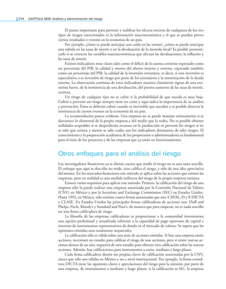 214 CaPítulo SEIS: análisis y administración del riesgo
El punto importante para prevenir y nuliicar los efectos nocivos de cualquiera de los tres
tipos de riesgos mencionados es la información macroeconómica y el que se puedan prever
ciertos resultados o eventos en la economía de un país.
Por ejemplo, ¿cómo se puede anticipar una caída en las ventas?, ¿cómo se puede anticipar
una subida en las tasas de interés o en la devaluación de la moneda local? Es posible pronosti­
carlo si se conocen las variables macroeconómicas que afectan las devaluaciones, la inlación y
las tasas de interés.
Existen indicadores muy claros tales como el déicit de la cuenta corriente expresado como
un porcentaje del PIB, la calidad y monto del ahorro interno y externo, expresado también
como un porcentaje del PIB, la calidad de la inversión extranjera, es decir, si esta inversión es
especulativa o es inversión de riesgo por parte de los extranjeros y la amortización de la deuda
externa. La observación continua de estos indicadores muestra claramente signos de una eco­
nomía fuerte, de la inminencia de una devaluación, del pronto aumento de las tasas de interés,
etcétera.
Un riesgo de cualquier tipo no se cubre si la probabilidad de que suceda es muy baja.
Cubrir o prevenir un riesgo siempre tiene un costo y aquí radica la importancia de su análisis
y prevención. Éstos se deberán cubrir cuando es inevitable que sucedan y es posible detectar la
inminencia de ciertos eventos en la economía de un país.
La recomendación parece evidente. Una empresa no se puede manejar exitosamente si se
desconoce lo elemental de la propia empresa y del medio que la rodea. No es posible obtener
utilidades aceptables si se desperdician recursos en la producción ni prevenir los riesgos si no
se sabe que existen y menos se sabe cuáles son los indicadores detonantes de tales riesgos. El
conocimiento y la preparación académica de los propietarios o administradores es fundamental
para el éxito de los proyectos y de las empresas que ya están en funcionamiento.
Otros enfoques para el análisis del riesgo
Los investigadores inancieros ya se dieron cuenta que medir el riesgo no es una tarea sencilla.
El enfoque que aquí se describe no mide, sino caliica el riesgo, y sólo da una idea apreciativa
del mismo. En los mercados inancieros este método se aplica sobre las acciones que emiten las
empresas, pero en realidad es una medida indirecta del riesgo de la propia empresa emisora.
Existen varios requisitos para aplicar este método. Primero, la caliicación del riesgo de una
empresa sólo la puede realizar una empresa autorizada por la Comisión Nacional de Valores
(CNV) en México y por la Securities and Exchange Commission (SEC) en Estados Unidos.
Hasta 1992, en México, sólo existían cuatro irmas autorizadas que son: CAVAL, D y P, DICTA
y CLASE. En Estados Unidos las principales irmas caliicadoras de acciones son: Duff and
Phelps, Fitch, Moody’s y Standard and Poor’s, de manera que para empezar, no es nada sencillo
ser una firma calificadora de riesgo.
La filosofía de las empresas calificadoras es proporcionar a la comunidad inversionista
una opción profesional y actualizada referente a la capacidad de pago oportuno de capital e
intereses de instrumentos representativos de deuda en el mercado de valores. Se espera que las
opiniones emitidas sean totalmente imparciales.
La calificación sólo es válida sobre una serie de acciones emitidas. Si hoy una empresa emite
acciones, necesitará un estudio para calificar el riesgo de esas acciones, pero si emite nuevas ac-
ciones dentro de un año, requerirá de otro estudio para obtener otra calificación sobre las nuevas
acciones. Además, hay calificaciones para instrumentos a corto, mediano y largo plazos.
Cada firma calificadora diseña sus propias claves de calificación autorizadas por la CNV,
claves que sólo son válidas en México y no a nivel internacional. Por ejemplo, la firma consul-
tora DICTA tiene las siguientes claves y apreciaciones del riesgo para la emisión, por parte de
una empresa, de instrumentos a mediano y largo plazos: si la calificación es M1, la empresa
 