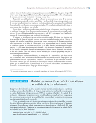 Caso práctico: Medidas de evaluación económica que eliminan del análisis el factor inlacionario 215
emisora tiene nivel sobresaliente y riesgo prácticamente nulo; M2 nivel alto, poco riesgo; M3
nivel bueno, riesgo regular; M4 nivel razonable, riesgo un poco alto; M5, M6 y M7 caliican a
la empresa con solvencia insuiciente y el riesgo es muy alto.
Para emitir una caliicación se analizan a fondo las perspectivas de venta de la empresa
(pronóstico de mercado), la posición tecnológica y la eiciencia de los procesos productivos de
la empresa (estudio técnico) y se realiza un profundo análisis de las ganancias y la rentabilidad
futuras (análisis y evaluación económica proyectados). Un estudio de caliicación del riesgo es
muy costoso si se efectúa por este método.
Como riesgo y rendimiento están en una relación inversa, es interesante para el inversionis­
ta analizar el riesgo que tiene al comprar un instrumento de inversión con determinado rendi­
miento. Al estar caliicados todos los instrumentos, es más fácil y más seguro hacer la selección
correcta de riesgo­rendimiento que preiera el inversionista.
El método en sí es bueno, ya que proporciona información del riesgo con base en una
gran cantidad de datos de la propia empresa, pero tiene varias limitantes prácticas. Primero, el
método sólo se utiliza para caliicar empresas que emiten instrumentos de deuda y que cotizan
tales instrumentos en la Bolsa de Valores, pues es un requisito legal para la emisión. Aunque
el estudio es costoso, las empresas que cotizan en la Bolsa sí tienen suicientes recursos para
pagarlo. La caliicación tiene una vigencia limitada a prácticamente el momento de la emisión,
lo cual signiica que caliicar el riesgo de una empresa, al menos una vez al año por este método,
es aún más costoso. Todo esto limita el uso del método para la micro, pequeña y aun para la
mediana empresa en México.
Existen grandes empresas en México y en otros países de Latinoamérica, que al no cotizar
sus acciones en la bolsa, no tienen necesidad de obtener una caliicación de su riesgo, por lo que
probablemente nunca lo hayan medido. Esto lleva a la conclusión de que se requiere un méto­
do sencillo y barato que esté al alcance de casi cualquier empresa, incluyendo a las microem­
presas, que les permita medir su propio riesgo. Si no lo miden, nunca sabrán si su rentabilidad
económica es adecuada para el riesgo que tiene la empresa.1
1 El contenido del ejemplo que aparece en este capítulo es producto del Proyecto de Investigación DEPI970185.
Medidas de evaluación económica que eliminan
del análisis el factor inflacionario
Caso práCTiCo
Esta primera demostración de cómo se deben manejar los métodos de evaluación económica
es la base para abordar el problema de riesgo en los proyectos nuevos. Cuando en un proyecto
se realiza el cálculo del valor presente neto (VPN) sin considerar inlación, y el resultado de la
evaluación indica que el proyecto presenta rentabilidad económica, la primera pregunta de
los promotores es: ¿cómo sería la rentabilidad del proyecto bajo condiciones imprevistas y
cambiantes de inlación en la economía?
Ahora se realizarán una serie de demostraciones con cálculos de rentabilidad tomando
los datos del caso práctico presentado. Sólo se practicarán determinaciones del VPN ya que,
en cuanto al método, este cálculo presenta más consistencia que el cálculo de la TIR (tasa
interna de rendimiento). Para tomar un punto de comparación inicialmente se calcula el VPN
sin inlación con los datos siguientes:
• Inversión inicial (vea tabla 4.23) = $5 935 (miles)
• Valor de salvamento (vea tabla 4.24) = $3 129 (miles).
 