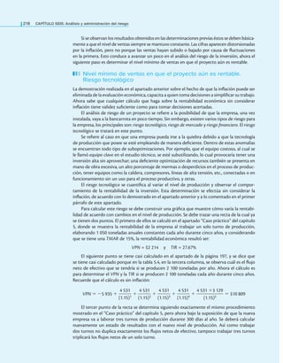 218 CaPítulo SEIS: análisis y administración del riesgo
Si se observan los resultados obtenidos en las determinaciones previas éstos se deben básica-
mente a que el nivel de ventas siempre se mantuvo constante. Las cifras aparecen distorsionadas
por la inlación, pero no porque las ventas hayan subido o bajado por causa de luctuaciones
en la primera. Esto conduce a avanzar un poco en el análisis del riesgo de la inversión, ahora el
siguiente paso es determinar el nivel mínimo de ventas en que el proyecto aún es rentable.
Nivel mínimo de ventas en que el proyecto aún es rentable.
Riesgo tecnológico
La demostración realizada en el apartado anterior sobre el hecho de que la inlación puede ser
eliminada de la evaluación económica, capacita a quien toma decisiones a simpliicar su trabajo.
Ahora sabe que cualquier cálculo que haga sobre la rentabilidad económica sin considerar
inlación tiene validez suiciente como para tomar decisiones acertadas.
El análisis de riesgo de un proyecto se reiere a la posibilidad de que la empresa, una vez
instalada, vaya a la bancarrota en poco tiempo. Sin embargo, existen varios tipos de riesgo para
la empresa, los principales son: riesgo tecnológico, riesgo de mercado y riesgo financiero. El riesgo
tecnológico se tratará en este punto.
Se reiere al caso en que una empresa pueda irse a la quiebra debido a que la tecnología
de producción que posee se esté empleando de manera deiciente. Dentro de estas anomalías
se encuentran todo tipo de suboptimizaciones. Por ejemplo, que el equipo costoso, al cual se
le llamó equipo clave en el estudio técnico, se esté subutilizando, lo cual provocaría tener una
inversión alta sin aprovechar; una deiciente optimización de recursos también se presenta en
mano de obra excesiva, un alto porcentaje de mermas o desperdicios en el proceso de produc-
ción, tener equipos como la caldera, compresores, líneas de alta tensión, etc., conectadas o en
funcionamiento sin un uso para el proceso productivo, y otras.
El riesgo tecnológico se cuantiica al variar el nivel de producción y observar el compor-
tamiento de la rentabilidad de la inversión. Esta determinación se efectúa sin considerar la
inlación, de acuerdo con lo demostrado en el apartado anterior y a lo comentado en el primer
párrafo de este apartado.
Para calcular este riesgo se debe construir una gráica que muestre cómo varía la rentabi-
lidad de acuerdo con cambios en el nivel de producción. Se debe trazar una recta de la cual ya
se tienen dos puntos. El primero de ellos se calculó en el apartado “Caso práctico” del capítulo
5, donde se muestra la rentabilidad de la empresa al trabajar un solo turno de producción,
elaborando 1 050 toneladas anuales constantes cada año durante cinco años, y considerando
que se tiene una TMAR de 15%, la rentabilidad económica resultó ser:
VPN = $2 214 y TIR = 27.67%
El siguiente punto se tiene casi calculado en el apartado de la página 197, y se dice que
se tiene casi calculado porque en la tabla 5.4, en la tercera columna, se observa cuál es el lujo
neto de efectivo que se tendría si se producen 2 100 toneladas por año. Ahora el cálculo es
para determinar el VPN y la TIR si se producen 2 100 toneladas cada año durante cinco años.
Recuerde que el cálculo es sin inlación:
VPN = −5 935 +
4 531
———
(1.15)1
+
4 531
———
(1.15)2
+
4 531
———
(1.15)3
+
4 531
———
(1.15)4
+
4 531 +3 129
——————
(1.15)5
= $10 809
El tercer punto de la recta se determina siguiendo exactamente el mismo procedimiento
mostrado en el “Caso práctico” del capítulo 5, pero ahora bajo la suposición de que la nueva
empresa va a laborar tres turnos de producción durante 300 días al año. Se deberá calcular
nuevamente un estado de resultados con el nuevo nivel de producción. Así como trabajar
dos turnos no duplica exactamente los lujos netos de efectivo, tampoco trabajar tres turnos
triplicará los lujos netos de un solo turno.
 