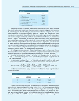 Caso práctico: Medidas de evaluación económica que eliminan del análisis el factor inlacionario 219
Realizar con precisión el cálculo de los costos para tres turnos de trabajo es muy discutible.
La mayoría de los costos relacionados directamente con producción, y algunos de ventas como
la comisión pagada, el combustible y mantenimiento de vehículos de reparto, etc., sí varían
directamente con la cantidad de producto producida y vendida, pero muchos otros costos
no mantienen esta relación directa. También hay que considerar que es casi imposible que si
en un turno se logran producir 3.5 toneladas en siete lotes de producción, en tres turnos se
lleguen a producir 10.5 toneladas en 21 lotes de producción, aunque es más probable que dos
turnos sí dupliquen exactamente la producción de un turno. La razón es sencilla: los cambios de
turno consumen tiempo, además, cualquier contratiempo que se genere en un turno afectará
la producción de los otros disminuyendo el tiempo efectivo disponible para la producción, el
mantenimiento del equipo se incrementará, etc. Por tanto, se puede suponer que la producción
de un turno se triplicará trabajando tres turnos, pero en la práctica se sabe que la cantidad real
disminuirá un poco, debido a los imprevistos no contemplados.
Sin embargo, estas suposiciones no afectan el análisis que se quiere realizar, ya que el punto
focal del análisis se centra en la producción mínima que genera rentabilidad económica y esta
cantidad de producción es un poco menor a la producida en un solo turno de trabajo.
Al realizar consideraciones similares a las hechas en el “Caso práctico” del capítulo 5, en
la tabla 6.5 se construye el siguiente estado de resultados (en miles) para una producción de
3 150 toneladas anuales.
Con estos datos se calculan el VPN y la TIR, considerando que la inversión no varía, ya que
el incremento de producción se debe exclusivamente al incremento de turnos de trabajo:
VPN = −5 935 +
6 143
———
(1.15)1
+
6 143
———
(1.15)2
+
6 143
———
(1.15)3
+
6 143
———
(1.15)4
+
6 143 +3 129
——————
(1.15)5
= $16 213
Con las tres determinaciones que ya se tienen en tres diferentes niveles de producción, se
obtiene la tabla 6.6:
Tabla 6.5
Años 1 a 5
+ Ingresos
− Costos totales
= Utilidad antes de impuestos
− Impuestos 47%
= Utilidad después de impuestos
+ Depreciación
= Flujo neto de efectivo
$79 506
68 752
10 754
5 054
5 700
443
$6 143
Tabla 6.6
Turnos
Producción
(toneladas) VPN TIR %
1
2
3
1 050
2 100
3 150
$2 214
10 809
16 213
27.67
74.00
102.00
Con esta tabla se puede construir la igura 6.1, en la cual se observan varios aspectos que
ejempliican el riesgo tecnológico. Primero, se graica el VPN o la TIR contra la capacidad ins-
talada y utilizada. La línea gruesa es la línea de riesgo tecnológico del proyecto bajo estudio. El
cruce de esta línea con la de rentabilidad mínima, que es cuando el VPN se hace cero, indica
que la empresa tendría que producir aproximadamente unas 780 toneladas anuales para ob-
tener al menos 15% de rentabilidad, es decir, necesita trabajar menos de un turno para aún
 