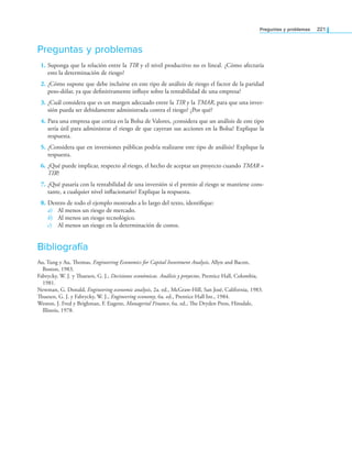 Preguntas y problemas 221
Preguntas y problemas
1. Suponga que la relación entre la TIR y el nivel productivo no es lineal. ¿Cómo afectaría
esto la determinación de riesgo?
2. ¿Cómo supone que debe incluirse en este tipo de análisis de riesgo el factor de la paridad
peso-dólar, ya que deinitivamente inluye sobre la rentabilidad de una empresa?
3. ¿Cuál considera que es un margen adecuado entre la TIR y la TMAR, para que una inver­
sión pueda ser debidamente administrada contra el riesgo? ¿Por qué?
4. Para una empresa que cotiza en la Bolsa de Valores, ¿considera que un análisis de este tipo
sería útil para administrar el riesgo de que cayeran sus acciones en la Bolsa? Explique la
respuesta.
5. ¿Considera que en inversiones públicas podría realizarse este tipo de análisis? Explique la
respuesta.
6. ¿Qué puede implicar, respecto al riesgo, el hecho de aceptar un proyecto cuando TMAR =
TIR?
7. ¿Qué pasaría con la rentabilidad de una inversión si el premio al riesgo se mantiene cons­
tante, a cualquier nivel inlacionario? Explique la respuesta.
8. Dentro de todo el ejemplo mostrado a lo largo del texto, identiique:
a) Al menos un riesgo de mercado.
b) Al menos un riesgo tecnológico.
c) Al menos un riesgo en la determinación de costos.
Bibliografía
Au, Tung y Au, homas, Engineering Economics for Capital Investment Analysis, Allyn and Bacon,
Boston, 1983.
Fabrycky, W. J. y huesen, G. J., Decisiones económicas. Análisis y proyectos, Prentice Hall, Colombia,
1981.
Newman, G. Donald, Engineering economic analysis, 2a. ed., McGraw­Hill, San José, California, 1983.
huesen, G. J. y Fabrycky, W. J., Engineering economy, 6a. ed., Prentice Hall Int., 1984.
Weston, J. Fred y Brighman, F. Eugene, Managerial Finance, 6a. ed., he Dryden Press, Hinsdale,
Illinois, 1978.
 
