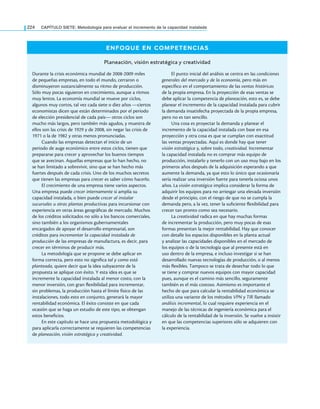 224 CAPÍTULO SIETE: Metodología para evaluar el incremento de la capacidad instalada
ENFOQUE EN COMPETENCIAS
Planeación, visión estratégica y creatividad
Durante la crisis económica mundial de 2008-2009 miles
de pequeñas empresas, en todo el mundo, cerraron o
disminuyeron sustancialmente su ritmo de producción.
Sólo muy pocas siguieron en crecimiento, aunque a ritmos
muy lentos. La economía mundial se mueve por ciclos,
algunos muy cortos, tal vez cada siete o diez años —ciertos
economistas dicen que están determinados por el periodo
de elección presidencial de cada país— otros ciclos son
mucho más largos, pero también más agudos, y muestra de
ellos son las crisis de 1929 y de 2008, sin negar las crisis de
1971 o la de 1982 y otras menos pronunciadas.
Cuando las empresas detectan el inicio de un
periodo de auge económico entre estos ciclos, tienen que
prepararse para crecer y aprovechar los buenos tiempos
que se avecinan. Aquellas empresas que lo han hecho, no
se han limitado a sobrevivir, sino que se han hecho más
fuertes después de cada crisis. Uno de los muchos secretos
que tienen las empresas para crecer es saber cómo hacerlo.
El crecimiento de una empresa tiene varios aspectos.
Una empresa puede crecer internamente si amplía su
capacidad instalada, o bien puede crecer al instalar
sucursales u otras plantas productivas para incursionar con
experiencia en otras áreas geográficas de mercado. Muchos
de los créditos solicitados no sólo a los bancos comerciales,
sino también a los organismos gubernamentales
encargados de apoyar el desarrollo empresarial, son
créditos para incrementar la capacidad instalada de
producción de las empresas de manufactura, es decir, para
crecer en términos de producir más.
La metodología que se propone se debe aplicar en
forma correcta, pero esto no significa tal y como está
planteada, quiere decir que la idea subyacente de la
propuesta se aplique con éxito. Y esta idea es que se
incremente la capacidad instalada al menor costo, con la
menor inversión, con gran flexibilidad para incrementar,
sin problemas, la producción hasta el límite físico de las
instalaciones, todo esto en conjunto, generará la mayor
rentabilidad económica. El éxito consiste en que cada
ocasión que se haga un estudio de este tipo, se obtengan
estos beneficios.
En este capítulo se hace una propuesta metodológica y
para aplicarla correctamente se requieren las competencias
de planeación, visión estratégica y creatividad.
El punto inicial del análisis se centra en las condiciones
generales del mercado y de la economía, pero más en
específico en el comportamiento de las ventas históricas
de la propia empresa. En la proyección de esas ventas se
debe aplicar la competencia de planeación, esto es, se debe
planear el incremento de la capacidad instalada para cubrir
la demanda insatisfecha proyectada de la propia empresa,
pero no es tan sencillo.
Una cosa es proyectar la demanda y planear el
incremento de la capacidad instalada con base en esa
proyección y otra cosa es que se cumplan con exactitud
las ventas proyectadas. Aquí es donde hay que tener
visión estratégica y, sobre todo, creatividad. Incrementar
la capacidad instalada no es comprar más equipo de
producción, instalarlo y tenerlo con un uso muy bajo en los
primeros años después de la adquisición esperando a que
aumente la demanda, ya que esto lo único que ocasionaría
sería realizar una inversión fuerte para tenerla ociosa unos
años. La visión estratégica implica considerar la forma de
adquirir los equipos para no arriesgar una elevada inversión
desde el principio, con el riesgo de que no se cumpla la
demanda pero, a la vez, tener la suficiente flexibilidad para
crecer tan pronto como sea necesario.
La creatividad radica en que hay muchas formas
de incrementar la producción, pero muy pocas de esas
formas presentan la mejor rentabilidad. Hay que conocer
con detalle los espacios disponibles en la planta actual
y analizar las capacidades disponibles en el mercado de
los equipos o de la tecnología que al presente está en
uso dentro de la empresa, e incluso investigar si se han
desarrollado nuevas tecnologías de producción, o al menos
más flexibles. Tampoco se trata de desechar todo lo que
se tiene y comprar nuevos equipos con mayor capacidad
pues, aunque es el camino más sencillo, seguramente
también es el más costoso. Asimismo es importante el
hecho de que para calcular la rentabilidad económica se
utiliza una variante de los métodos VPN y TIR llamado
análisis incremental, lo cual requiere experiencia en el
manejo de las técnicas de ingeniería económica para el
cálculo de la rentabilidad de la inversión. Se vuelve a insistir
en que las competencias superiores sólo se adquieren con
la experiencia.
 