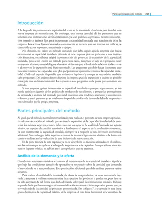 Partes principales del método 225
Introducción
A lo largo de los primeros seis capítulos del texto se ha mostrado el método para instalar una
nueva empresa de manufactura. Sin embargo, una buena cantidad de los préstamos que se
solicitan a las instituciones de ﬁnanciamiento, ya sean públicas o privadas, tienen como obje-
tivo invertir en activos ﬁjos para incrementar la capacidad instalada que actualmente tiene la
empresa. Los activos ﬁjos en los cuales normalmente se invierte son: un terreno, un ediﬁcio ya
construido y, por supuesto, maquinaria y equipo.
No obstante, no existe un método conocido que deba seguir aquella empresa que busca
incrementar su capacidad instalada. Además, si esta empresa pide un préstamo a una institu-
ción ﬁnanciera, esta última exigirá la presentación del proyecto de expansión de la capacidad
instalada, pero al no existir un método para estos casos, tampoco se sabe si el proyecto tiene
un soporte técnico y metodológico adecuado, de forma que al ﬁnal nadie sabe con toda certeza
si el proyecto de expansión está bien sustentado. Las preguntas que debe hacer la empresa que
busca incrementar su capacidad son: ¿En qué porcentaje quiero incrementar la capacidad insta-
lada? ¿Cuál es el espacio disponible que se tiene en la planta? y aunque es muy obvio, también
cabe preguntar: ¿De cuánto dinero dispone la empresa para la expansión y cuánto es posible
conseguir con un ﬁnanciamiento? La respuesta a esas preguntas da la pauta para construir un
método.
Si una empresa quiere incrementar su capacidad instalada es porque, seguramente, ya no
puede satisfacer algunos de los pedidos de producto de sus clientes, o porque las proyecciones
de demanda y análisis del mercado potencial muestran una tendencia creciente y sostenida en
el futuro, y en el presente ya es totalmente imposible satisfacer la demanda del o de los produc-
tos elaborados por la propia empresa.
Partes principales del método
Al igual que el método normalmente utilizado para evaluar el proyecto de una empresa produc-
tiva de nueva creación, el método para evaluar la expansión de la capacidad instalada debe con-
tener los mismos aspectos, esto es, debe contener un aspecto de análisis del mercado, un aspecto
técnico, un aspecto de análisis económico y ﬁnalmente el aspecto de la evaluación económica,
ya que incrementar la capacidad instalada siempre va a requerir de una inversión económica
adicional. Sin embargo, tales aspectos se tratan de manera ligeramente distinta a la forma en
como se utilizan en la evaluación de una industria de nueva creación.
En la parte teórica de este capítulo ya no se describen las técnicas utilizadas en el análisis,
son las mismas que se aplican a lo largo de los primeros seis capítulos. Aunque sólo se mencio-
nan en la parte teórica, se aplican en el caso práctico que se presenta.
Análisis de la demanda y la oferta
Cuando una empresa considera seriamente el incremento de su capacidad instalada, signiﬁca
que bajo las condiciones actuales de operación ya no puede cubrir la cantidad que demanda
el mercado de su o sus productos. Esta producción adicional que debe realizar presenta varios
aspectos.
Para realizar el análisis de la demanda y la oferta de sus productos, ya no es necesario ir fue-
ra de la empresa a realizar encuestas sobre la aceptación del producto o productos, pues éste ya
ha sido aceptado de tal forma que dicha demanda sobrepasó las estimaciones iniciales. Incluso
se puede decir que las estrategias de comercialización tuvieron el éxito esperado, puesto que ya
se vende más de la cantidad de producto pronosticada. En la ﬁgura 7.1 se aprecia en una línea
gruesa horizontal la capacidad máxima de la empresa. A esta línea horizontal se le considera la
 