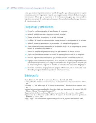 10 CaPítulo uno: Elementos conceptuales y preparación de la evaluación
sonas que estudian ingeniería, sino en el sentido de aquellos que utilizan realmente el ingenio
para tomar decisiones importantes y que lo hacen a partir de un conjunto de datos inexactos,
incompletos y difusos que se encuentran en el medio de estudio, pero que estos verdaderos
ingenieros son capaces de analizar a conciencia para obtener soluciones factibles que funcionen
de manera satisfactoria.
Preguntas y problemas
1. Deina los problemas propios de la evaluación de proyectos.
2. Señale la utilidad que tienen los proyectos en la sociedad.
3. ¿Cómo se localizan los proyectos en la vida cotidiana?
4. Establezca las consideraciones que deben tenerse presentes en la asignación de los recursos.
5. Señale la importancia que tienen la preparación y la evaluación de proyectos.
6. ¿Qué diferencia hay entre un estudio de factibilidad técnica de un proyecto y un estudio
técnico de la factibilidad económica?
7. Deina un proyecto no productivo y diga en qué consistiría su estudio técnico.
8. ¿Qué relaciones existen entre las decisiones de tamaño y localización de un proyecto?
9. Describa algunos rubros de inversión que podrían derivarse del estudio de mercado.
10. Explique cómo la estructura organizativa de un proyecto y el diseño de los procedimientos
administrativos pueden afectar la composición de los costos de operación del proyecto y de
las inversiones previas a la puesta en marcha, así como durante la ejecución del proyecto.
11. El estudio económico del proyecto debe preparar información para su evaluación. Iden-
tiique las principales decisiones que deben tomarse al respecto.
Bibliografía
Baum, Warren C., “El ciclo de los proyectos”, Finanzas y desarrollo 7(2), 1970.
Centro de Estudios Monetarios Latinoamericanos, Análisis empresarial de proyectos industriales, México,
1972.
Deslandes, H., “Las ocho etapas de un estudio de factibilidad”, Administración de empresas 6(61),
1975.
Instituto Latinoamericano para Estudios Sectoriales, Guía para la presentación de proyectos, Siglo XXI
Editores, Editorial Universitaria, Santiago, 1977.
Organización de las Naciones Unidas, Manual de proyectos de desarrollo económico, México, 1958.
Organización de las Naciones Unidas, Manual de proyectos de desarrollo económico (publicación
5.58.11.G.5), México, 1958.
Sapag y Sapag Chain, Fundamentos de preparación y evaluación de proyectos, McGraw-Hill, 1983.
 