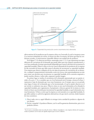 226 CAPÍTULO SIETE: Metodología para evaluar el incremento de la capacidad instalada
oferta máxima de los productos que la empresa coloca en el mercado, la cual se interpreta como
si se estuviera trabajando tres turnos, al menos seis días a la semana, de forma que bajo las con-
diciones actuales, es prácticamente imposible elaborar una unidad más de producto.
En la ﬁgura 7.1 se observan tres líneas, numeradas como 1, 2 y 3, que representan tres tipos
diferentes de crecimiento de la demanda que puede haber para una empresa manufacturera, y
en el área sombreada el tiempo aproximado disponible para tomar la decisión de incrementar la
capacidad instalada. Observe cómo en los tres casos la demanda de los productos de la empresa
ha ido creciendo de forma que debe tomar la decisión de incrementar su capacidad instalada.
Una empresa que observe cualquiera de los tres tipos de patrones de crecimiento de su deman-
da, o cualquier comportamiento intermedio a estas tres curvas, tiene aproximadamente un año
para tomar una decisión para incrementar su capacidad instalada, de lo contrario empezará a
perder muchos clientes y, sobre todo, empezará a perder imagen.
En primer lugar se analiza el crecimiento de la demanda representado por un patrón si-
milar a la curva 1. Si se considera que en el eje horizontal está el tiempo, entonces la línea 1
representa el tipo de demanda que crece muy lentamente con el tiempo, pues en un periodo
muy largo el tramo de la demanda que se ha incrementado, el cual se puede observar en el
eje vertical, es realmente muy poco. Observe cómo en este caso la demanda ya ha rebasado la
capacidad instalada, pero seguramente el propietario o director general de la misma no tiene
interés en hacer una inversión para incrementar la capacidad instalada, ya que la demanda crece
muy lentamente. Si bien es cierto que la empresa ya está saturada en su capacidad instalada, lo
que debe analizar es cuál de las siguientes alternativas es la que más le conviene, desde el punto
de vista económico:
1. Hacer nada, esto es, seguir fallando en entregar cierta cantidad de producto a algunos de
sus clientes.
2. Enviar a maquilar1 el producto faltante, con lo cual las ganancias disminuirían, pero no se
perderán clientes.
Figura 7.1 Capacidad de producción contra crecimiento de la demanda.
1 En el texto se entenderá como la acción de enviar a fabricar el producto a una empresa distinta de la propia y
vender el producto con la marca de aquella empresa que lo envió a elaborar.
Tiempo
Demanda de la empresa
respecto al tiempo
Demanda
y
oferta
del
producto
OFERTA es la
capacidad máxima
instalada
1
2
3
Tiempo disponible
para tomar
una decisión
Pendiente de
crecimiento
de la demanda
 