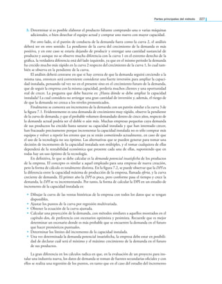 Partes principales del método 227
3. Determinar si es posible elaborar el producto faltante comprando una o varias máquinas
adicionales, o bien desechar el equipo actual y comprar uno nuevo con mayor capacidad.
Por otro lado, si el patrón de conducta de la demanda fuera como la curva 2, el análisis
deberá ser en otro sentido. La pendiente de la curva del crecimiento de la demanda es más
positiva, y en este caso se estaría dejando de producir y entregar una cantidad sustancial de
producto y aunque no se observe mucha diferencia con la curva 1 en el extremo derecho de la
gráﬁca, la verdadera diferencia está del lado izquierdo, ya que en el mismo periodo la demanda
ha crecido mucho más rápido en la curva 2 respecto del crecimiento de la curva 1, lo cual tam-
bién se observa en la pendiente de la curva.
El análisis deberá centrarse en que si hay certeza de que la demanda seguirá creciendo a la
misma tasa, entonces será conveniente considerar una fuerte inversión para ampliar la capaci-
dad instalada, pensando tal vez no en el presente sino en el crecimiento futuro de la demanda,
que de seguir la empresa con la misma capacidad, perdería muchos clientes y una oportunidad
real de crecer. La pregunta que debe hacerse es: ¿Hasta dónde se debe ampliar la capacidad
instalada? La cual considera no arriesgar una gran cantidad de inversión y, además, el riesgo de
de que la demanda no crezca a los niveles pronosticados.
Finalmente se comenta un incremento de la demanda con un patrón similar a la curva 3 de
la ﬁgura 7.1. Evidentemente es una demanda de crecimiento muy rápido, observe la pendiente
de la curva de demanda, y que el probable volumen demandado dentro de cinco años, respecto de
la demanda actual podría ser el doble o aún más. Muchas empresas pequeñas cuya demanda
de sus productos ha crecido hasta saturar su capacidad instalada y que han intentado crecer,
han fracasado precisamente porque incrementar la capacidad instalada no es sólo comprar más
equipos y volver a repetir los errores que ya se están cometiendo actualmente, en caso de que
el uso de la tecnología no sea óptimo. Las alternativas que se pueden generar para tomar una
decisión de incremento de la capacidad instalada son múltiples, y el tomar cualquiera de ellas
dependerá de la rentabilidad económica que presente cada una de ellas, suponiendo que en
todas hay un uso óptimo de la tecnología.
En deﬁnitiva, lo que se debe calcular es la demanda potencial insatisfecha de los productos
de la empresa. El concepto es similar a aquel empleado para una empresa de nueva creación,
pero la forma de cálculo es totalmente distinta. En la ﬁgura 7.2, se puede observar que la DPI es
la diferencia entre la capacidad máxima de producción de la empresa, llamada oferta, y la curva
creciente de demanda. El primer año la DPI es poca, pero conforme pasa el tiempo y crece la
demanda, la DPI se va incrementando. Por tanto, la forma de calcular la DPI en un estudio de
incremento de la capacidad instalada es:
• Dibujar la curva de las ventas históricas de la empresa con todos los datos que se tengan
disponibles.
• Ajustar los puntos de la curva por regresión multivariada.
• Obtener la ecuación de la curva ajustada.
• Calcular una proyección de la demanda, con métodos similares a aquellos mostrados en el
capítulo dos, de preferencia con escenarios optimista y pesimista. Recuerde que es mejor
determinar un escenario donde es más probable que se encuentre la demanda en el futuro
que hacer pronósticos puntuales.
• Determinar los límites del incremento de la capacidad instalada.
• Una vez determinada la demanda potencial insatisfecha, la empresa debe estar en posibili-
dad de declarar cuál será el mínimo y el máximo crecimiento de la demanda en el futuro
de sus productos.
La gran diferencia en los cálculos radica en que, en la evaluación de un proyecto para ins-
talar una industria nueva, los datos de demanda se toman de fuentes secundarias oﬁciales y con
ellos se realiza una regresión de los puntos, en tanto que en el caso del estudio del incremento
 