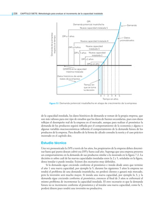 228 CAPÍTULO SIETE: Metodología para evaluar el incremento de la capacidad instalada
de la capacidad instalada, los datos históricos de demanda se toman de la propia empresa, que
son más valiosos para este tipo de estudios que los datos de fuentes secundarias, pues esos datos
reﬂejan el desempeño real de la empresa en el mercado, aunque para realizar el pronóstico la
demanda de los productos seguirá inﬂuida por el comportamiento de la economía y alguna o
algunas variables macroeconómicas inﬂuirán el comportamiento de la demanda futura de los
productos de la empresa. Para detalles de la forma de cálculo consulte la teoría y el caso práctico
mostrado en el capítulo dos.
Estudio técnico
Una vez pronosticada la DPI a través de los años, los propietarios de la empresa deben determi-
nar hasta qué punto desean cubrir esa DPI y hasta cuál año. Suponga que una empresa presenta
un comportamiento en la demanda de sus productos similar a la mostrada en la ﬁgura 7.2. La
decisión es sobre cuál de las nuevas capacidades instaladas entre la 2 y 5, señaladas en la ﬁgura,
desea instalar o puede instalar. Existen dos escenarios muy deﬁnidos.
Si la demanda sigue creciendo conforme al pronóstico e instala desde antes que termine
el año 1 una nueva capacidad, por ejemplo la 5, durante los siguientes 5 años la empresa no
tendrá el problema de una demanda insatisfecha, no perderá clientes y ganará más mercado,
pero la inversión será mucho mayor. Si instala una nueva capacidad, por ejemplo la 3, y la
demanda sigue creciendo conforme al pronóstico, entonces al ﬁnal de 3 años se enfrentará al
mismo problema de incrementar la capacidad instalada. El otro escenario es que la demanda
futura no se incremente conforme al pronóstico y al instalar una nueva capacidad, como la 5,
perderá dinero pues tendrá una inversión no productiva.
Figura 7.2 Demanda potencial insatisfecha en etapa de crecimiento de la empresa.
Tiempo en años
OFERTA es la capacidad
máxima instalada
Demanda
DPI a 5 años
Demanda
de
la
empresa
respecto
al
tiempo
DPI a 4 años
DPI a 3 años
DPI a 2 años
DPI a un año
1 2 3 4 5
Tiempo en
que se toma
la decisión
DPI
Demanda potencial insatisfecha
Nueva capacidad
instalada 2
Nueva capacidad
instalada 3
Nueva capacidad instalada 4
Nueva capacidad instalada 5
Datos históricos de venta
reales de la empresa
Datos
pronosticados
0
 