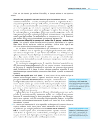 Partes principales del método 229
Éstos son los aspectos que analiza el método y se pueden resumir en los siguientes
puntos:
1. Determinar el equipo total adicional necesario para el incremento deseado Una vez
determinados los límites a los cuales puede llegar la demanda en los próximos 5 años, o
cualquier otro periodo de análisis que ﬁje la empresa, con base en la tecnología de produc-
ción que actualmente esté utilizando, se deberá hacer un estimado del número y capacidad
de los nuevos equipos que será necesario adquirir para lograr el incremento deseado. En
este caso no sólo es necesario realizar este análisis para los equipos clave, sino para todos
los equipos productivos en general, pues si bien es cierto que los equipos clave son los más
importantes, el resto de los equipos también deberán incrementarse para lograr un aumen-
to de la capacidad instalada. Este análisis incluye un incremento en el área de almacén, el
cual también deberá contar con más área al incrementarse la producción.
2. Determinación del posible incremento en la producción, de acuerdo a las áreas dispo-
nibles Esto incluye la utilización de las áreas de expansión, si las hubiera, o los espacios
libres dentro del área productiva, también si los hubiera. Veriﬁcar si tales espacios son
suﬁcientes para instalar el incremento deseado de capacidad.
En este punto se enfatizan las bondades de que al momento de diseñar una planta
nueva se establezcan áreas de expansión que en un principio funcionen como jardines y
que dentro del área productiva se dejen espacios muy sobrados, en la medida que se siga
aplicando de manera eﬁciente el principio de mínima distancia recorrida para los materiales,
esto es, dejar espacios sobrados no debe entenderse como hacer que los materiales viajen
distancias extras sin necesidad, ya que cada metro que se transporta ese material ocasiona
un costo para la empresa.
En caso de que se tenga algún espacio de expansión, determinar hasta dónde es po-
sible incrementar la capacidad productiva. En este punto se empiezan a generar una serie
de alternativas de expansión: la más simple es aprovechar esas áreas que se determinaron
desde el diseño inicial de la planta. Si existen tales espacios analizar la cantidad de equi-
pos adicionales que pueden instalarse y determinar hasta dónde es posible incrementar la
capacidad.
3. Construir un segundo nivel en la planta Si no se cuenta con ese espacio o el que se
tiene no es suﬁciente para instalar la capacidad productiva deseada, aplicar el
principio de utilización del espacio cúbico. Esto signiﬁca construir uno o dos
niveles por arriba de las instalaciones actuales y trasladar hacia arriba, hacia esos
nuevos espacios, las áreas que sea más sencillo trasladar, por ejemplo, oﬁcinas
y almacenes. Con frecuencia las áreas productivas presentan mucha diﬁcultad
para operar en niveles superiores de construcción, sin embargo, no se puede
descartar del todo a esta alternativa.
Aplicar el principio de aprovechamiento del espacio cúbico implica, en este caso, que los
métodos de manejo de materiales seguramente también van a cambiar, de un transporte
horizontal de materiales cuando los almacenes estaban a la misma altura que el área pro-
ductiva, a un transporte vertical de materiales, dado que ahora los almacenes bien podrían
estar en un nivel superior de construcción, dejando en la planta baja al área productiva,
casi de forma exclusiva.
4. En caso de que la expansión de áreas disponibles se obtenga con la construcción de un
segundo nivel en la planta, total o parcial, deberá determinarse si la tecnología
de producción que se emplea permite realizar una instalación en forma esca-
lada de los nuevos equipos, esto es, no instalar una enorme capacidad adicional
desde el año 1 de expansión, sino hacerlo de forma paulatina para no realizar
una gran inversión desde el principio, con el riesgo que no crezca la demanda
de los productos de la empresa en las cantidades pronosticadas.
utilización del espacio cúbico
construir uno o dos niveles por
arriba de las instalaciones actuales
y trasladar hacia arriba, hacia esos
nuevos espacios, las áreas que sea
más sencillo trasladar
instalación en forma escalada
instalar una capacidad adicional
desde el año 1 de expansión de
forma paulatina para no realizar
una gran inversión desde el prin-
cipio
 