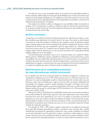 230 CAPÍTULO SIETE: Metodología para evaluar el incremento de la capacidad instalada
En todos los casos en que sea posible realizar el incremento de la capacidad instalada en
forma escalonada, deberá aplicarse el principio de flexibilidad, pues se busca precisamente que
la planta se pueda adaptar rápidamente a los cambios que el mercado requiere, en este caso, que
se pueda incrementar la capacidad productiva de forma gradual, sin perturbar o aun detener la
elaboración de los productos en la planta.
Para realizar este análisis se utiliza un diagrama de usos múltiples similar al mostrado en
la ﬁgura 3.18. Lo importante es realizar un análisis de todas las variantes de cada alternativa
de crecimiento desde el punto de vista de la ingeniería del proyecto, para ﬁnalmente evaluar
económicamente cada una de ellas.
Análisis económico
Al igual que en el método normal de evaluación de proyectos, aquí hay que realizar un aná-
lisis económico para determinar la inversión inicial y los costos. Los costos no sólo incluyen
la inversión en activo ﬁjo (equipos), también hay que considerar costos de desmontar equipo
usado e instalar equipo nuevo, nuevas instalaciones de tubería o instalaciones eléctricas, nuevas
instalaciones de servicios, gas, aire comprimido, agua fría, agua caliente, etc., derribar y cons-
truir nuevos muros o piso, etc. Considere como un ingreso el valor al cual se pueden vender los
equipos usados (valor de salvamento), en caso de que el incremento de la capacidad instalada
implique deshacerse de ciertos equipos.
Las determinaciones económicas, que ya no es necesario realizar, son: capital de trabajo,
balance general, TMAR (tasa mínima aceptable de rendimiento), razones ﬁnancieras y punto
de equilibrio. De nuevo debe haber determinaciones de la inversión inicial, a la cual ahora se
le llamará inversión inicial incremental, cálculo de depreciación y amortización de las nuevas
adquisiciones en equipos y construcciones, los costos de operación de las nuevas instalaciones y
un estado de resultados que ahora se llamará estado de resultados incremental.
Determinación de la rentabilidad económica
de cada alternativa por análisis incremental
En el capítulo cinco del texto se han presentado los métodos de evaluación económica más
comúnmente utilizados que son el VPN (valor presente neto) y la TIR (tasa interna de ren-
dimiento), los cuales son apropiados cuando se toman decisiones de inversión sobre una sola
alternativa, justo como el ejemplo que se sigue en el texto sobre una empresa elaboradora de
mermeladas. Sin embargo, cuando se analiza reemplazo de equipo o incremento de la capa-
cidad instalada, aquellos métodos ya presentan desventajas, por lo que se utiliza una variante
llamada análisis incremental, lo cual da origen al VPN incremental o a la TIR incremental deno-
tados como ΔVPN y ΔTIR.
Mientras el VPN y la TIR calculan la rentabilidad económica de una inversión tomando en
cuenta todos los ﬂujos de efectivo que se generan, tales como ingresos por venta, costos totales,
inversión total, entre otros, partiendo de cero, esto es, la empresa se encuentra en la fase de
planeación, en tanto que cuando se analiza el reemplazo de equipo o el incremento de la capa-
cidad instalada, la empresa ya tiene una historia, la empresa ya tiene una parte del mercado y la
demanda de sus productos está creciendo, por tanto, ya no es conveniente utilizar los mismos
métodos de evaluación económica.
Los métodos de VPN y TIR, cuando se aplican como tales en un análisis de incremento
de la capacidad instalada, generalmente tienden a considerar como inversión sólo a aquella
realizada para incrementar la capacidad de producción, pero cuando consideran los ingresos
(y por tanto el beneﬁcio neto de operación), tienden a considerar a toda la planta, lo cual es
erróneo. La forma correcta de considerar los ﬂujos de efectivo en inversiones tendientes al aná-
lisis de aumento de la capacidad productiva, es tomar en cuenta sólo los incrementos, esto es,
 
