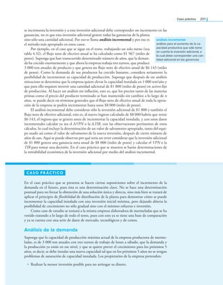 Caso práctico 231
se incrementa la inversión y a esta inversión adicional debe corresponder un incremento en las
ganancias, no es que esta inversión adicional genere todas las ganancias de la planta
sino sólo una cantidad adicional. Por eso se llama análisis incremental y por eso es
el método más apropiado en estos casos.
Por ejemplo, en el caso que se sigue en el texto, trabajando un solo turno (vea
tabla 4.32), el ﬂujo neto de efectivo anual se ha calculado como $1 967 (miles de
pesos). Suponga que han transcurrido determinado número de años, que la deman-
da ha crecido enormemente y que ahora la empresa trabaja tres turnos, que produce
3 000 ton anuales de producto y que genera un ﬂujo neto de efectivo anual de $6 143 (miles
de pesos). Como la demanda de sus productos ha crecido bastante, considera seriamente la
posibilidad de incrementar su capacidad de producción. Suponga que después de un análisis
minucioso se determina que la empresa quiere elevar la capacidad instalada en 1 000 ton/año y
que para ello requiere invertir una cantidad adicional de $1 800 (miles de pesos) en activo ﬁjo
de producción. Al hacer un análisis sin inﬂación, esto es, que los precios tanto de las materias
primas como el precio del producto terminado se han mantenido sin cambios a lo largo de n
años, se puede decir en términos generales que el ﬂujo neto de efectivo anual de toda la opera-
ción de la empresa se podría incrementar hasta unos $8 000 (miles de pesos).
El análisis incremental debe considerar sólo la inversión adicional de $1 800 y también el
ﬂujo neto de efectivo adicional, esto es, al nuevo ingreso calculado de $8 000 habría que restar
$6 143, el ingreso que se genera antes de incrementar la capacidad instalada, y con estos datos
incrementales calcular ya sea el ΔVPN o la ΔTIR, con las observaciones pertinentes de estos
cálculos, lo cual incluye la determinación de un valor de salvamento apropiado, tanto del equi-
po usado así como el valor de salvamento de la nueva inversión, después de cierto número de
años de uso. Aquí se puede observar por qué sería un error considerar que la inversión adicional
de $1 800 genera una ganancia neta anual de $8 000 (miles de pesos) y calcular el VPN o la
TIR para tomar una decisión. En el caso práctico que se muestra se harán determinaciones de
la rentabilidad económica de la inversión adicional por medio del análisis incremental.
análisis incremental
análisis para el aumento de la ca-
pacidad productiva que sólo toma
en cuenta la inversión adicional, a
la cual debe corresponder una can-
tidad adicional en las ganancias
CASO PRÁCTICO
En el caso práctico que se presenta se hacen ciertas suposiciones sobre el incremento de la
demanda en el futuro, pues ésta es una determinación clave. No se hace una determinación
puntual para no forzar la obtención de una solución única y directa, sino más bien se tratará de
aplicar el principio de flexibilidad de distribución de la planta para demostrar cómo se puede
incrementar la capacidad instalada con una inversión inicial mínima, pero dejando abierta la
posibilidad de crecimiento no sólo gradual sino con el mínimo esfuerzo e inversión.
Como caso de estudio se tomará a la misma empresa elaboradora de mermeladas que se ha
venido tratando a lo largo de todo el texto, pues con esto ya se tiene una base de comparación
y ya se cuenta con una serie de datos de mercado, tecnológicos y de costos.
Análisis de la demanda
Suponga que la capacidad de producción máxima actual de la empresa productora de merme-
ladas, es de 3 000 ton anuales con tres turnos de trabajo de lunes a sábado, que la demanda y
la producción ya están en ese nivel, y que se quiere prever el crecimiento para los próximos 5
años, es decir, se debe instalar una nueva capacidad tal que en los próximos 5 años no se tengan
problemas de saturación de capacidad instalada. Los propietarios de la empresa pretenden:
• Realizar la menor inversión posible para no arriesgar su dinero.
 