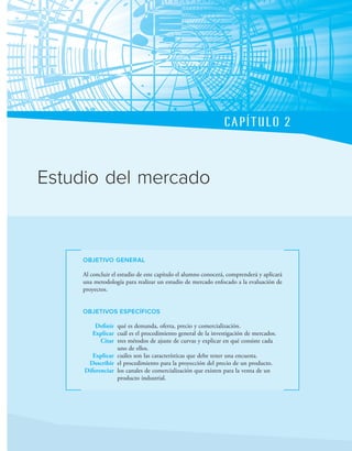 CAPÍTULO 2
OBJETIVO GENERAL
Al concluir el estudio de este capítulo el alumno conocerá, comprenderá y aplicará
una metodología para realizar un estudio de mercado enfocado a la evaluación de
proyectos.
OBJETIVOS ESPECÍFICOS
Definir qué es demanda, oferta, precio y comercialización.
Explicar cuál es el procedimiento general de la investigación de mercados.
Citar tres métodos de ajuste de curvas y explicar en qué consiste cada
uno de ellos.
Explicar cuáles son las características que debe tener una encuesta.
Describir el procedimiento para la proyección del precio de un producto.
Diferenciar los canales de comercialización que existen para la venta de un
producto industrial.
Estudio del mercado
 